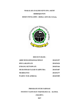 MAKALAH ANALISIS SENYAWA AKTIF
HIDROQUINON
DOSEN PENGAMPU : RIZKA AISYAH, S.Farm,
DISUSUN OLEH :
ARDI MUHAMMAD RACHMAN 201451297
DWI LARASWATI 201451624
ENDANG SETYOWATI 201651166
MUHAMMAD FAJAR SYAHPUTRA 201451487
MURDIANTO 201451277
WAHYU NUR AFRIZAL 201451589
PROGRAM STUDI FARMASI
INSTITUT SAINS DAN TEKNOLOGI AL – KAMAL
JAKARTA
2017
 