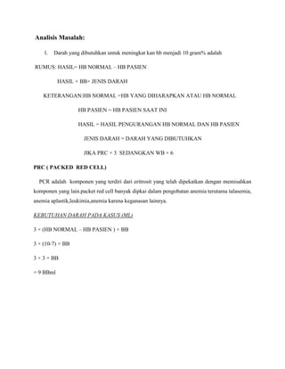 Analisis Masalah:
1. Darah yang dibutuhkan untuk meningkat kan hb menjadi 10 gram% adalah
RUMUS: HASIL= HB NORMAL – HB PASIEN
HASIL × BB× JENIS DARAH
KETERANGAN:HB NORMAL =HB YANG DIHARAPKAN ATAU HB NORMAL
HB PASIEN = HB PASIEN SAAT INI
HASIL = HASIL PENGURANGAN HB NORMAL DAN HB PASIEN
JENIS DARAH = DARAH YANG DIBUTUHKAN
JIKA PRC × 3 SEDANGKAN WB × 6
PRC ( PACKED RED CELL)
PCR adalah komponen yang terdiri dari eritrosit yang telah dipekatkan dengan memisahkan
komponen yang lain.packet red cell banyak dipkai dalam pengobatan anemia terutama talasemia,
anemia aplastik,leukimia,anemia karena keganasan lainnya.
KEBUTUHAN DARAH PADA KASUS (ML)
3 × (HB NORMAL – HB PASIEN ) × BB
3 × (10-7) × BB
3 × 3 × BB
= 9 BBml
 