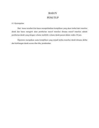 BAB IV
PENUTUP
4.1 Kesimpulan
Dari kasus tersebut kita harus memperhatikan komplikasi yang akan timbul dari transfusi
darah dan harus mengerti akan pemberian massif transfusi dimana massif transfusi adalah
pemberian darah yang dengan volume melebihi volume darah pasien dalam waktu 24 jam.
Hipotensi merupakan suatu komplikasi yang terjadi ketika transfusi darah dimana akibat
dari kehilangan darah secara tiba-tiba, pendarahan.
 