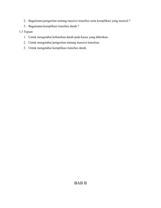 2. Bagaimana pengertian tentang massive transfusi serta komplikasi yang muncul ?
3. Bagaimana komplikasi transfusi darah ?
1.3 Tujuan
1. Untuk mengetahui kebutuhan darah pada kasus yang diberikan.
2. Untuk mengetahui pengertian tentang massive transfuse.
3. Untuk mengetahui komplikasi transfusi darah.
BAB II
 