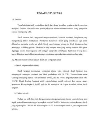 TINJAUAN PUSTAKA
2.1 Definisi
Transfusi darah ialah pemindahan darah dari donor ke dalam peredaran darah penerima
(resipien). Definisi lain adalah sutu proses pekerjaan memindahkan darah dari orang yang sehat
kepada oarang yang sakit.
Darah tersusun dari komponen-komponen eritrosit, leukosit, trombosit dan plasma yang
mengandung faktor pembekuan. Pemberian komponen darah yang diperlukan saja dapat
dibenarkan daripada pemberian whole blood yang lengkap, prinsip ini lebih ditekankan lagi
pentingnya di bidang pediatri dikarenakan bayi maupun anak yang sedang tumbuh tidak perlu
diganggu sistem imunologisnya oleh antigen yang tidak diperlukan. Pemberian whole blood
hanya dilakukan atas indikasi anemia pasca perdarahan yang akut dan untuk transfusi tukar.
2.2. Macam-macam bentuk sediaan darah dan komponen darah
a. Darah lengkap (whole blood)
Darah lengkap mempunyai komponen utama yaitu eritrosit, darah lengkap juga
mempunyai kandungan trombosit dan faktor pembekuan labil (V, VIII). Volume darah sesuai
kantong darah yang dipakai yaitu antara lain 250 ml, 350 ml, 450 ml. Dapat bertahan dalam suhu
4°±2°C. Darah lengkap berguna untuk meningkatkan jumlah eritrosit dan plasma secara
bersamaan. Hb meningkat 0,9±0,12 g/dl dan Ht meningkat 3-4 % post transfusi 450 ml darah
lengkap.
b. Packed red cell
Packed red cell diperoleh dari pemisahan atau pengeluaran plasma secara tertutup atau
septik sedemikian rupa sehingga hematokrit menjadi 70-80%. Volume tergantung kantong darah
yang dipakai yaitu 150-300 ml. Suhu simpan 4°±2°C. Lama simpan darah 24 jam dengan sistem
terbuka.
 