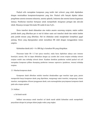 Packed cells merupakan komponen yang terdiri dari eritrosit yang telah dipekatkan
dengan memisahkan komponen-komponen yang lain. Packed cells banyak dipakai dalam
pengobatan anemia terutama talasemia, anemia aplastik, leukemia dan anemia karena keganasan
lainnya. Pemberian transfusi bertujuan untuk memperbaiki oksigenasi jaringan dan alat-alat
tubuh. Biasanya tercapai bila kadar Hb sudah di atas 8 g%.
Dosis transfusi darah didasarkan atas makin anemis seseorang resipien, makin sedikit
jumlah darah yang diberikan per et mal di dalam suatu seri transfusi darah dan makin lambat
pula jumlah tetesan yang diberikan. Hal ini dilakukan untuk menghindari komplikasi gagal
jantung. Dosis yang dipergunakan untuk menaikkan Hb ialah dengan menggunakan rumus
empiris:
Kebutuhan darah (ml) = 6 x BB (kg) x kenaikan Hb yang diinginkan.
Penurunan kadar Hb 1-2 hari pasca transfusi, maka harus dipikirkan adanya auto immune
hemolytic anemia. Hal ini dapat dibuktikan dengan uji coombs dari serum resipien terhadap eritrosit
resipien sendiri atau terhadap eritrosit donor. Keadaan demikian pemberian washed packed red cell
merupakan komponen pilihan disamping pemberian immuno supressive (prednison, imuran) terhadap
resipien.
2.3. Manfaat komponen darah
Komponen darah diberikan melalui transfusi dimaksudkan agar transfusi tepat guna, pasien
memperoleh hanya komponen darah yang diperlukan, mengurangi reaksi transfusi, mengurangi volume
transfusi, meningkatkan efisiensi penggunaan darah, serta memungkinkan penyimpanan komponen darah
pada suhu simpan optimal.
2.4. Indikasi
a. Sel darah merah
Indikasi satu-satunya untuk transfusi sel darah merah adalah kebutuhan untuk memperbaiki
penyediaan oksigen ke jaringan dalam jangka waktu yang singkat.
 