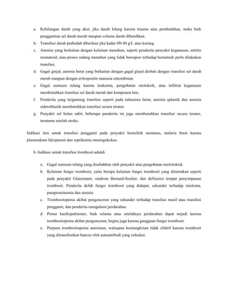 a. Kehilangan darah yang akut, jika darah hilang karena trauma atau pembedahan, maka baik
penggantian sel darah merah maupun volume darah dibutuhkan.
b. Transfusi darah prabedah diberikan jika kadar Hb 80 g/L atau kurang.
c. Anemia yang berkaitan dengan kelainan menahun, seperti penderita penyakit keganasan, artritis
reumatoid, atau proses radang menahun yang tidak berespon terhadap hematinik perlu dilakukan
transfusi.
d. Gagal ginjal, anemia berat yang berkaitan dengan gagal ginjal diobati dengan transfusi sel darah
merah maupun dengan eritropoetin manusia rekombinan.
e. Gagal sumsum tulang karena leukemia, pengobatan sitotoksik, atau infiltrat keganasan
membutuhkan transfusi sel darah merah dan komponen lain.
f. Penderita yang tergantung transfusi seperti pada talasemia berat, anemia aplastik dan anemia
sideroblastik membutuhkan transfusi secara teratur.
g. Penyakit sel bulan sabit, beberapa penderita ini juga membutuhkan transfusi secara teratur,
terutama setelah stroke.
Indikasi lain untuk transfusi pengganti pada penyakit hemolitik neonatus, malaria berat karena
plasmodium falciparum dan septikemia meningokokus.
b. Indikasi untuk transfusi trombosit adalah
a. Gagal sumsum tulang yang disebabkan oleh penyakit atau pengobatan mielotoksik.
b. Kelainan fungsi trombosit, yaitu berupa kelainan fungsi trombosit yang diturunkan seperti
pada penyakit Glanzmann, sindrom Bernard-Soulier, dan defisiensi tempat penyimpanan
trombosit. Penderita defek fungsi trombosit yang didapat, sekunder terhadap mieloma,
paraproteinemia dan uremia.
c. Trombositopenia akibat pengenceran yang sekunder terhadap transfusi masif atau transfusi
pengganti, dan penderita mengalami perdarahan.
d. Pintas kardiopulmoner, baik selama atau setelahnya perdarahan dapat terjadi karena
trombositopenia akibat pengenceran, begitu juga karena gangguan fungsi trombosit.
e. Purpura trombositopenia autoimun, walaupun kemungkinan tidak efektif karena trombosit
yang ditransfusikan hancur oleh autoantibodi yang sirkulasi.
 