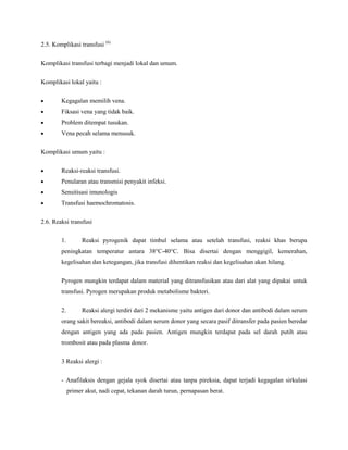 2.5. Komplikasi transfusi (6)
Komplikasi transfusi terbagi menjadi lokal dan umum.
Komplikasi lokal yaitu :
Kegagalan memilih vena.
Fiksasi vena yang tidak baik.
Problem ditempat tusukan.
Vena pecah selama menusuk.
Komplikasi umum yaitu :
Reaksi-reaksi transfusi.
Penularan atau transmisi penyakit infeksi.
Sensitisasi imunologis
Transfusi haemochromatosis.
2.6. Reaksi transfusi
1. Reaksi pyrogenik dapat timbul selama atau setelah transfusi, reaksi khas berupa
peningkatan temperatur antara 38°C-40°C. Bisa disertai dengan menggigil, kemerahan,
kegelisahan dan ketegangan, jika transfusi dihentikan reaksi dan kegelisahan akan hilang.
Pyrogen mungkin terdapat dalam material yang ditransfusikan atau dari alat yang dipakai untuk
transfusi. Pyrogen merupakan produk metabolisme bakteri.
2. Reaksi alergi terdiri dari 2 mekanisme yaitu antigen dari donor dan antibodi dalam serum
orang sakit bereaksi, antibodi dalam serum donor yang secara pasif ditransfer pada pasien beredar
dengan antigen yang ada pada pasien. Antigen mungkin terdapat pada sel darah putih atau
trombosit atau pada plasma donor.
3 Reaksi alergi :
- Anafilaksis dengan gejala syok disertai atau tanpa pireksia, dapat terjadi kegagalan sirkulasi
primer akut, nadi cepat, tekanan darah turun, pernapasan berat.
 