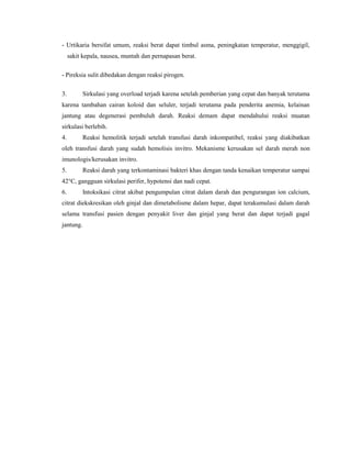 - Urtikaria bersifat umum, reaksi berat dapat timbul asma, peningkatan temperatur, menggigil,
sakit kepala, nausea, muntah dan pernapasan berat.
- Pireksia sulit dibedakan dengan reaksi pirogen.
3. Sirkulasi yang overload terjadi karena setelah pemberian yang cepat dan banyak terutama
karena tambahan cairan koloid dan seluler, terjadi terutama pada penderita anemia, kelainan
jantung atau degenerasi pembuluh darah. Reaksi demam dapat mendahului reaksi muatan
sirkulasi berlebih.
4. Reaksi hemolitik terjadi setelah transfusi darah inkompatibel, reaksi yang diakibatkan
oleh transfusi darah yang sudah hemolisis invitro. Mekanisme kerusakan sel darah merah non
imunologis/kerusakan invitro.
5. Reaksi darah yang terkontaminasi bakteri khas dengan tanda kenaikan temperatur sampai
42°C, gangguan sirkulasi perifer, hypotensi dan nadi cepat.
6. Intoksikasi citrat akibat pengumpulan citrat dalam darah dan pengurangan ion calcium,
citrat diekskresikan oleh ginjal dan dimetabolisme dalam hepar, dapat terakumulasi dalam darah
selama transfusi pasien dengan penyakit liver dan ginjal yang berat dan dapat terjadi gagal
jantung.
 