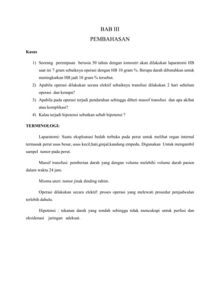 BAB III
PEMBAHASAN
Kasus
1) Seorang perempuan berusia 50 tahun dengan iomoutri akan dilakukan laparatomi HB
saat ini 7 gram sebaiknya operasi dengan HB 10 gram %. Berapa darah dibutuhkan untuk
meningkatkan HB jadi 10 gram % tersebut.
2) Apabila operasi dilakukan secara elektif sebaiknya transfusi dilakukan 2 hari sebelum
operasi dan kenapa?
3) Apabila pada operasi terjadi pendarahan sehingga diberi massif transfusi dan apa akibat
atau komplikasi?
4) Kalau terjadi hipotensi sebutkan sebab hipotensi ?
TERMINOLOGI:
Laparatomi: Suatu eksploarasi bedah terbuka pada perut untuk melihat organ internal
termasuk perut usus besar, usus kecil,hati,ginjal,kandung empedu. Digunakan Untuk mengambil
sampel tumor pada perut.
Massif transfusi: pemberian darah yang dengan volume melebihi volume darah pasien
dalam waktu 24 jam.
Mioma uteri: tumor jinak dinding rahim.
Operasi dilakukan secara elektif: proses operasi yang melewati prosedur penjadwalan
terlebih dahulu.
Hipotensi : tekanan darah yang rendah sehingga tidak mencukupi untuk perfusi dan
oksidenasi jaringan adekuat.
 