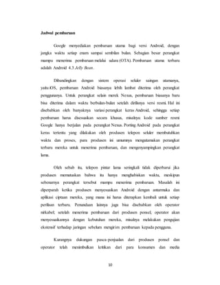 10
Jadwal pembaruan
Google menyediakan pembaruan utama bagi versi Android, dengan
jangka waktu setiap enam sampai sembilan bulan. Sebagian besar perangkat
mampu menerima pembaruan melalui udara (OTA). Pembaruan utama terbaru
adalah Android 4.3 Jelly Bean.
Dibandingkan dengan sistem operasi seluler saingan utamanya,
yaitu iOS, pembaruan Android biasanya lebih lambat diterima oleh perangkat
penggunanya. Untuk perangkat selain merek Nexus, pembaruan biasanya baru
bisa diterima dalam waktu berbulan-bulan setelah dirilisnya versi resmi. Hal ini
disebabkan oleh banyaknya variasi perangkat keras Android, sehingga setiap
pembaruan harus disesuaikan secara khusus, misalnya: kode sumber resmi
Google hanya berjalan pada perangkat Nexus. Porting Android pada perangkat
keras tertentu yang dilakukan oleh produsen telepon seluler membutuhkan
waktu dan proses, para produsen ini umumnya mengutamakan perangkat
terbaru mereka untuk menerima pembaruan, dan mengenyampingkan perangkat
lama.
Oleh sebab itu, telepon pintar lama seringkali tidak diperbarui jika
produsen memutuskan bahwa itu hanya menghabiskan waktu, meskipun
sebenarnya perangkat tersebut mampu menerima pembaruan. Masalah ini
diperparah ketika produsen menyesuaikan Android dengan antarmuka dan
aplikasi ciptaan mereka, yang mana ini harus diterapkan kembali untuk setiap
perilisan terbaru. Penundaan lainnya juga bisa disebabkan oleh operator
nirkabel; setelah menerima pembaruan dari produsen ponsel, operator akan
menyesuaikannya dengan kebutuhan mereka, misalnya melakukan pengujian
ekstensif terhadap jaringan sebelum mengirim pembaruan kepada pengguna.
Kurangnya dukungan pasca-penjualan dari produsen ponsel dan
operator telah menimbulkan kritikan dari para konsumen dan media
 