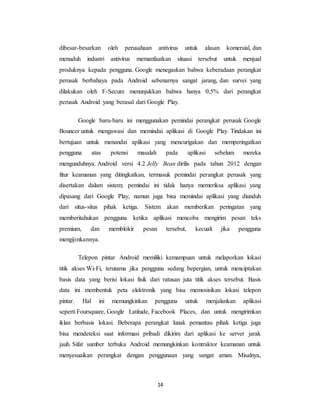 14
dibesar-besarkan oleh perusahaan antivirus untuk alasan komersial, dan
menuduh industri antivirus memanfaatkan situasi tersebut untuk menjual
produknya kepada pengguna. Google menegaskan bahwa keberadaan perangkat
perusak berbahaya pada Android sebenarnya sangat jarang, dan survei yang
dilakukan oleh F-Secure menunjukkan bahwa hanya 0,5% dari perangkat
perusak Android yang berasal dari Google Play.
Google baru-baru ini menggunakan pemindai perangkat perusak Google
Bouncer untuk mengawasi dan memindai aplikasi di Google Play. Tindakan ini
bertujuan untuk menandai aplikasi yang mencurigakan dan memperingatkan
pengguna atas potensi masalah pada aplikasi sebelum mereka
mengunduhnya. Android versi 4.2 Jelly Bean dirilis pada tahun 2012 dengan
fitur keamanan yang ditingkatkan, termasuk pemindai perangkat perusak yang
disertakan dalam sistem; pemindai ini tidak hanya memeriksa aplikasi yang
dipasang dari Google Play, namun juga bisa memindai aplikasi yang diunduh
dari situs-situs pihak ketiga. Sistem akan memberikan peringatan yang
memberitahukan pengguna ketika aplikasi mencoba mengirim pesan teks
premium, dan memblokir pesan tersebut, kecuali jika pengguna
mengijinkannya.
Telepon pintar Android memiliki kemampuan untuk melaporkan lokasi
titik akses Wi-Fi, terutama jika pengguna sedang bepergian, untuk menciptakan
basis data yang berisi lokasi fisik dari ratusan juta titik akses tersebut. Basis
data ini membentuk peta elektronik yang bisa memosisikan lokasi telepon
pintar. Hal ini memungkinkan pengguna untuk menjalankan aplikasi
seperti Foursquare, Google Latitude, Facebook Places, dan untuk mengirimkan
iklan berbasis lokasi. Beberapa perangkat lunak pemantau pihak ketiga juga
bisa mendeteksi saat informasi pribadi dikirim dari aplikasi ke server jarak
jauh. Sifat sumber terbuka Android memungkinkan kontraktor keamanan untuk
menyesuaikan perangkat dengan penggunaan yang sangat aman. Misalnya,
 