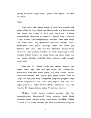 15
Samsung bekerjasama dengan General Dynamics melalui proyek "Knox" Open
Kernel Labs.
Lisensi
Kode sumber untuk Android tersedia di bawah lisensi perangkat lunak
sumber terbuka dan bebas. Google menerbitkan sebagian besar kode (termasuk
kode jaringan dan telepon) di bawah Lisensi Apache versi 2.0. Sisanya,
perubahan kernel Linux berada di bawah GNU General Public License versi
2. Open Handset Alliance mengembangkan perubahan kernel Linux dengan
kode sumber terbuka yang dipubikasikan setiap saat. Selebihnya, Android
dikembangkan secara pribadi oleh Google, dengan kode sumber yang
diterbitkan untuk umum ketika versi baru diluncurkan. Biasanya Google
bekerjasama dengan produsen perangkat keras untuk mengembangkan sebuah
perangkat "andalan" (misalnya seri Google Nexus) yang disertai dengan versi
baru Android, kemudian menerbitkan kode sumbernya setelah perangkat
tersebut dirilis.
Pada awal 2011, Google memilih untuk menahan sementara kode
sumber Android untuk tablet yang dirilis dengan versi 3.0 Honeycomb.
Menurut Andy Rubin dalam sebuah posting blog resmi Android, alasannya
karenaHoneycomb dirilis untuk berjalan pada produk Motorola Xoom, dan
Google tidak ingin pihak ketiga "memperburuk pengalaman pengguna" dengan
mencoba mengoperasikan versi Android yang ditujukan untuk tablet pada
telepon pintar. Kode sumber tersebut akhirnya dipublikasikan pada bulan
November 2011 dengan dirilisnya Android 4.0 Ice Cream Sandwich.
Meskipun bersifat terbuka, produsen perangkat tidak bisa
menggunakan merek dagang Android Google seenaknya, kecuali Google
menyatakan bahwa perangkat tersebut sesuai dengan Compatibility Definition
Document (CDD) mereka. Perangkat juga harus memenuhi lisensi persyaratan
 