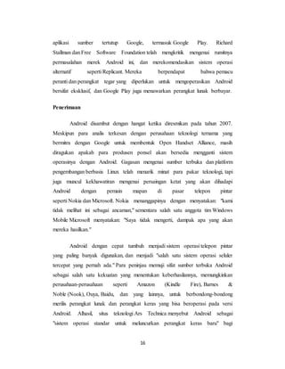 16
aplikasi sumber tertutup Google, termasuk Google Play. Richard
Stallman dan Free Software Foundation telah mengkritik mengenai rumitnya
permasalahan merek Android ini, dan merekomendasikan sistem operasi
alternatif seperti Replicant. Mereka berpendapat bahwa pemacu
peranti dan perangkat tegar yang diperlukan untuk mengoperasikan Android
bersifat eksklusif, dan Google Play juga menawarkan perangkat lunak berbayar.
Penerimaan
Android disambut dengan hangat ketika diresmikan pada tahun 2007.
Meskipun para analis terkesan dengan perusahaan teknologi ternama yang
bermitra dengan Google untuk membentuk Open Handset Alliance, masih
diragukan apakah para produsen ponsel akan bersedia mengganti sistem
operasinya dengan Android. Gagasan mengenai sumber terbuka dan platform
pengembangan berbasis Linux telah menarik minat para pakar teknologi, tapi
juga muncul kekhawatiran mengenai persaingan ketat yang akan dihadapi
Android dengan pemain mapan di pasar telepon pintar
seperti Nokia dan Microsoft. Nokia menanggapinya dengan menyatakan: "kami
tidak melihat ini sebagai ancaman," sementara salah satu anggota tim Windows
Mobile Microsoft menyatakan: "Saya tidak mengerti, dampak apa yang akan
mereka hasilkan."
Android dengan cepat tumbuh menjadi sistem operasi telepon pintar
yang paling banyak digunakan, dan menjadi "salah satu sistem operasi seluler
tercepat yang pernah ada." Para peninjau memuji sifat sumber terbuka Android
sebagai salah satu kekuatan yang menentukan keberhasilannya, memungkinkan
perusahaan-perusahaan seperti Amazon (Kindle Fire), Barnes &
Noble (Nook), Ouya, Baidu, dan yang lainnya, untuk berbondong-bondong
merilis perangkat lunak dan perangkat keras yang bisa beroperasi pada versi
Android. Alhasil, situs teknologi Ars Technica menyebut Android sebagai
"sistem operasi standar untuk meluncurkan perangkat keras baru" bagi
 