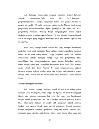 18
Ada beberapa kekhawatiran mengenai mudahnya aplikasi berbayar
Android untuk dibajak. Pada bulan Mei 2012, Eurogamer,
pengembang Football Manager, menyatakan bahwa rasio pemain bajakan vs
pemain asli adalah 9:1 pada permainan buatan mereka. Namun, tidak semua
pengembang mempermasalahkan tingkat pembajakan ini; pada Juli 2012,
pengembang permainan Wind-up Knight mengungkapkan bahwa tingkat
pembajakan pada permainan mereka hanya 12%, dan sebagian besarnya berasal
dari Cina, negara yang pengguna Androidnya tidak bisa membeli aplikasi dari
Google Play.
Pada 2010, Google merilis sebuah alat yang berfungsi memvalidasi
pembelian resmi untuk digunakan dalam aplikasi, tetapi pengembang mengeluh
bahwa hal itu tidak cukup efisien. Google menjawab bahwa alat tersebut
dimaksudkan sebagai kerangka sampel bagi para pengembang untuk
memodifikasi dan mengembangkannya sesuai dengan kebutuhan mereka,
bukan sebagai solusi untuk mengakhiri pembajakan. Pada tahun 2012, Google
merilis sebuah fitur dalam Android 4.1 yang mengenskripsikan aplikasi
berbayar sehingga aplikasi tersebut hanya bisa berjalan pada perangkat tempat
mereka dibeli, namun fitur ini dinonaktifkan untuk sementara karena masalah
teknis.
Masalah kekayaan intelektual
Baik Android maupun produsen ponsel Android telah terlibat dalam
berbagai kasus hukum paten. Pada tanggal 12 Agustus 2010, Oracle menggugat
Google atas tuduhan pelanggaran hak cipta dan paten yang berhubungan
dengan bahasa pemrograman Java. Oracle awalnya menuntut ganti rugi sebesar
$6,1 miliar, namun tuntutan ini ditolak oleh pengadilan federal Amerika
Serikat, yang meminta Oracle untuk merevisi gugatannya. Sebagai tanggapan,
Google mengajukan beberapa pembelaan, mengklaim bahwa Android tidak
melanggar paten atau hak cipta Oracle, bahwa paten Oracle tidak valid, dan
 