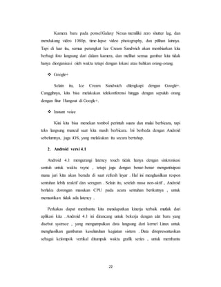 22
Kamera baru pada ponsel Galaxy Nexus memiliki zero shutter lag, dan
mendukung video 1080p, time-lapse video photography, dan pilihan lainnya.
Tapi di luar itu, semua perangkat Ice Cream Sandwich akan membiarkan kita
berbagi foto langsung dari dalam kamera, dan melihat semua gambar kita tidak
hanya diorganisasi oleh waktu tetapi dengan lokasi atau bahkan orang-orang.
 Google+
Selain itu, Ice Cream Sandwich dilengkapi dengan Google+.
Canggihnya, kita bisa melakukan telekonferensi hingga dengan sepuluh orang
dengan fitur Hangout di Google+.
 Instant voice
Kini kita bisa menekan tombol perintah suara dan mulai berbicara, tapi
teks langsung muncul saat kita masih berbicara. Ini berbeda dengan Android
sebelumnya, juga iOS, yang melakukan itu secara bertahap.
2. Android versi 4.1
Android 4.1 mengurangi latency touch tidak hanya dengan sinkronisasi
sentuh untuk waktu vsync , tetapi juga dengan benar-benar mengantisipasi
mana jari kita akan berada di saat refresh layar . Hal ini menghasilkan respon
sentuhan lebih reaktif dan seragam . Selain itu, setelah masa non-aktif , Android
berlaku dorongan masukan CPU pada acara sentuhan berikutnya , untuk
memastikan tidak ada latency .
Perkakas dapat membantu kita mendapatkan kinerja terbaik mutlak dari
aplikasi kita . Android 4.1 ini dirancang untuk bekerja dengan alat baru yang
disebut systrace , yang mengumpulkan data langsung dari kernel Linux untuk
menghasilkan gambaran keseluruhan kegiatan sistem . Data direpresentasikan
sebagai kelompok vertikal ditumpuk waktu grafik series , untuk membantu
 