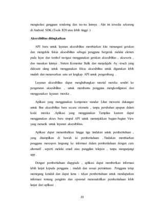 23
mengisolasi gangguan rendering dan isu-isu lainnya . Alat ini tersedia sekarang
di Android SDK (Tools R20 atau lebih tinggi )
Aksesibilitas ditingkatkan
API baru untuk layanan aksesibilitas membiarkan kita menangani gerakan
dan mengelola fokus aksesibilitas sebagai pengguna bergerak melalui elemen
pada layar dan tombol navigasi menggunakan gerakan aksesibilitas , aksesoris ,
dan masukan lainnya . Sistem Komentar Balik dan menjelajahi -by -touch yang
didesain ulang untuk menggunakan fokus aksesibilitas untuk digunakan lebih
mudah dan menawarkan satu set lengkap API untuk pengembang .
Layanan aksesibilitas dapat menghubungkan tutorial mereka sendiri ke
pengaturan aksesibilitas , untuk membantu pengguna mengkonfigurasi dan
menggunakan layanan mereka .
Aplikasi yang menggunakan komponen standar Lihat mewarisi dukungan
untuk fitur aksesibilitas baru secara otomatis , tanpa perubahan apapun dalam
kode mereka .Aplikasi yang menggunakan Tampilan kustom dapat
menggunakan akses baru simpul API untuk menunjukkan bagian-bagian View
yang menarik untuk layanan aksesibilitas.
Aplikasi dapat menambahkan hingga tiga tindakan untuk pemberitahuan ,
yang ditampilkan di bawah isi pemberitahuan . Tindakan membiarkan
pengguna merespon langsung ke informasi dalam pemberitahuan dengan cara
alternatif . seperti melalui email atau panggilan telepon , tanpa mengunjungi
app .
Dengan pemberitahuan diupgrade , aplikasi dapat memberikan informasi
lebih lanjut kepada pengguna , mudah dan sesuai permintaan . Pengguna tetap
memegang kendali dan dapat lama - tekan pemberitahuan untuk mendapatkan
informasi tentang pengirim dan opsional menonaktifkan pemberitahuan lebih
lanjut dari aplikasi .
 