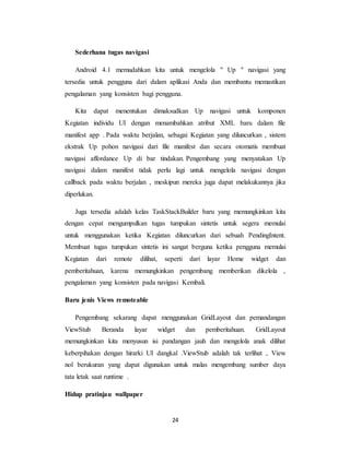 24
Sederhana tugas navigasi
Android 4.1 memudahkan kita untuk mengelola " Up " navigasi yang
tersedia untuk pengguna dari dalam aplikasi Anda dan membantu memastikan
pengalaman yang konsisten bagi pengguna.
Kita dapat menentukan dimaksudkan Up navigasi untuk komponen
Kegiatan individu UI dengan menambahkan atribut XML baru dalam file
manifest app . Pada waktu berjalan, sebagai Kegiatan yang diluncurkan , sistem
ekstrak Up pohon navigasi dari file manifest dan secara otomatis membuat
navigasi affordance Up di bar tindakan. Pengembang yang menyatakan Up
navigasi dalam manifest tidak perlu lagi untuk mengelola navigasi dengan
callback pada waktu berjalan , meskipun mereka juga dapat melakukannya jika
diperlukan.
Juga tersedia adalah kelas TaskStackBuilder baru yang memungkinkan kita
dengan cepat mengumpulkan tugas tumpukan sintetis untuk segera memulai
untuk menggunakan ketika Kegiatan diluncurkan dari sebuah PendingIntent.
Membuat tugas tumpukan sintetis ini sangat berguna ketika pengguna memulai
Kegiatan dari remote dilihat, seperti dari layar Home widget dan
pemberitahuan, karena memungkinkan pengembang memberikan dikelola ,
pengalaman yang konsisten pada navigasi Kembali.
Baru jenis Views remoteable
Pengembang sekarang dapat menggunakan GridLayout dan pemandangan
ViewStub Beranda layar widget dan pemberitahuan. GridLayout
memungkinkan kita menyusun isi pandangan jauh dan mengelola anak dilihat
keberpihakan dengan hirarki UI dangkal .ViewStub adalah tak terlihat , View
nol berukuran yang dapat digunakan untuk malas mengembang sumber daya
tata letak saat runtime .
Hidup pratinjau wallpaper
 