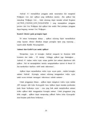 25
Android 4.1 memudahkan pengguna untuk menemukan dan menginstal
Wallpaper Live dari aplikasi yang melibatkan mereka . Jika aplikasi kita
mencakup Wallpaper Live , Anda sekarang dapat memulai sebuah Kegiatan
(ACTION_CHANGE_LIVE_WALLPAPER ) yang menunjukkan pengguna
preview dari Live Wallpaper dari aplikasi kita sendiri. Dari pratinjau, pengguna
dapat langsung memuat Live Wallpaper .
Kontrol vibrator pada perangkat input
Di antara kemampuan lainnya , aplikasi sekarang dapat memanfaatkan
setiap layanan vibrator dikaitkan dengan perangkat input yang terpasang ,
seperti untuk Rumble Pak pengendali .
Animasi dan GrafisVsync untuk aplikasi
Memperluas vsync di kerangka Android mengarah ke framerate lebih
konsisten dan mulus , UI mantap . Sehingga aplikasi juga diuntungkan ,
Android 4.1 meluas waktu vsync semua gambar dan animasi diprakarsai oleh
aplikasi . Hal ini memungkinkan mereka mengoptimalkan operasi di thread UI
dan memberikan timebase stabil untuk sinkronisasi .
Aplikasi dapat memanfaatkan waktu vsync secara gratis , melalui kerangka
animasi Android . Kerangka animasi sekarang menggunakan waktu vsync
untuk secara otomatis menangani sinkronisasi seluruh animator .
Untuk penggunaan khusus , aplikasi dapat mengakses waktu vsync melalui
API terpapar oleh kelas Koreografer baru. Aplikasi dapat meminta pembatalan
pada frame berikutnya vsync - cara yang baik untuk menjadwalkan animasi
ketika aplikasi tidak menggunakan kerangka animasi . Untuk penggunaan yang
lebih canggih , aplikasi dapat memposting callback bahwa kelas Koreografer
akan berjalan pada frame berikutnya .
 