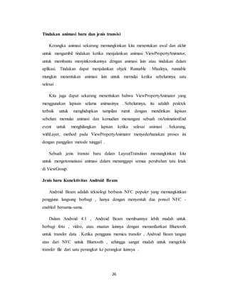 26
Tindakan animasi baru dan jenis transisi
Kerangka animasi sekarang memungkinkan kita menentukan awal dan akhir
untuk mengambil tindakan ketika menjalankan animasi ViewPropertyAnimator,
untuk membantu menyinkronkannya dengan animasi lain atau tindakan dalam
aplikasi. Tindakan dapat menjalankan objek Runnable . Misalnya, runnable
mungkin menentukan animasi lain untuk memulai ketika sebelumnya satu
selesai .
Kita juga dapat sekarang menentukan bahwa ViewPropertyAnimator yang
menggunakan lapisan selama animasinya . Sebelumnya, itu adalah praktek
terbaik untuk menghidupkan tampilan rumit dengan mendirikan lapisan
sebelum memulai animasi dan kemudian menangani sebuah onAnimationEnd
event untuk menghilangkan lapisan ketika selesai animasi . Sekarang,
withLayer, method pada ViewPropertyAnimator menyederhanakan proses ini
dengan panggilan metode tunggal .
Sebuah jenis transisi baru dalam LayoutTransition memungkinkan kita
untuk mengotomatisasi animasi dalam menanggapi semua perubahan tata letak
di ViewGroup.
Jenis baru Konektivitas Android Beam
Android Beam adalah teknologi berbasis NFC populer yang memungkinkan
pengguna langsung berbagi , hanya dengan menyentuh dua ponsel NFC -
enabled bersama-sama.
Dalam Android 4.1 , Android Beam membuatnya lebih mudah untuk
berbagi foto , video, atau muatan lainnya dengan memanfaatkan Bluetooth
untuk transfer data . Ketika pengguna memicu transfer , Android Beam tangan
atas dari NFC untuk Bluetooth , sehingga sangat mudah untuk mengelola
transfer file dari satu perangkat ke perangkat lainnya .
 