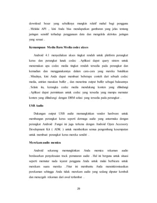 29
download besar yang sebaliknya mungkin relatif mahal bagi pengguna
. Melalui API , kini Anda bisa mendapatkan gambaran yang jelas tentang
jaringan sensitif terhadap penggunaan data dan mengelola aktivitas jaringan
yang sesuai .
Kemampuan Media Baru Media codec akses
Android 4.1 menyediakan akses tingkat rendah untuk platform perangkat
keras dan perangkat lunak codec . Aplikasi dapat query sistem untuk
menemukan apa codec media tingkat rendah tersedia pada perangkat dan
kemudian dan menggunakannya dalam cara-cara yang mereka butuhkan
. Misalnya, kini Anda dapat membuat beberapa contoh dari sebuah codec
media, antrian masukan buffer , dan menerima output buffer sebagai balasannya
. Selain itu, kerangka codec media mendukung konten yang dilindungi
. Aplikasi dapat permintaan untuk codec yang tersedia yang mampu memutar
konten yang dilindungi dengan DRM solusi yang tersedia pada perangkat .
USB Audio
Dukungan output USB audio memungkinkan vendor hardware untuk
membangun perangkat keras seperti dermaga audio yang antarmuka dengan
perangkat Android .Fungsi ini juga terkena dengan Android Open Accessory
Development Kit ( ADK ) untuk memberikan semua pengembang kesempatan
untuk membuat perangkat keras mereka sendiri .
Merekam audio memicu
Android sekarang memungkinkan Anda memicu rekaman audio
berdasarkan penyelesaian track pemutaran audio . Hal ini berguna untuk situasi
seperti memutar nada isyarat pengguna Anda untuk mulai berbicara untuk
merekam suara mereka . Fitur ini membantu Anda mensinkronisasikan
perekaman sehingga Anda tidak merekam audio yang sedang diputar kembali
dan mencegah rekaman dari awal terlambat .
 