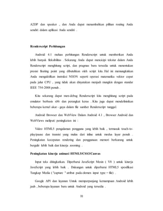 31
A2DP dan speaker , dan Anda dapat menambahkan pilihan routing Anda
sendiri dalam aplikasi Anda sendiri .
Renderscript Perhitungan
Android 4.1 meluas perhitungan Renderscript untuk memberikan Anda
lebih banyak fleksibilitas . Sekarang Anda dapat mencicipi tekstur dalam Anda
Renderscript menghitung script, dan pragmas baru tersedia untuk menentukan
presisi floating point yang dibutuhkan oleh script kita. Hal ini memungkinkan
Anda mengaktifkan instruksi NEON seperti operasi matematika vektor cepat
pada jalur CPU , yang tidak akan dinyatakan menjadi mungkin dengan standar
IEEE 754-2008 penuh .
Kita sekarang dapat men-debug Renderscript kita menghitung script pada
emulator berbasis x86 dan perangkat keras . Kita juga dapat mendefinisikan
beberapa kernel akar - gaya dalam file sumber Renderscript tunggal.
Android Browser dan WebView Dalam Android 4.1 , Browser Android dan
WebViews meliputi peningkatan ini :
Video HTML5 pengalaman pengguna yang lebih baik , termasuk touch-to-
play/pause dan transisi yang mulus dari inline untuk modus layar penuh .
Peningkatan kecepatan rendering dan penggunaan memori berkurang untuk
bergulir lebih baik dan kinerja zooming .
Peningkatan kinerja animasi HTML5/CSS3/Canvas
Input teks ditingkatkan. Diperbarui JavaScript Mesin ( V8 ) untuk kinerja
JavaScript yang lebih baik . Dukungan untuk diperbarui HTML5 spesifikasi
Tangkap Media ( "capture " atribut pada elemen input type = file) .
Google API dan layanan Untuk memperpanjang kemampuan Android lebih
jauh , beberapa layanan baru untuk Android yang tersedia .
 