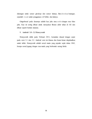 36
dukungan untuk sensor giroskop dan sensor lainnya, fitur download manager,
sejumlah tweak untuk penggunaan di Tablet, dan lainnya.
Gingerbread pada dasarnya adalah kue jahe atau cookie dengan rasa khas
jahe. Kue ini sering dibuat untuk merayakan liburan akhir tahun di AS dan
dibuat seperti bentuk manusia.
9. Android 3.0 - 3.2 Honeycomb
Honeycomb dirilis pada Februari 2011, kemudian disusul dengan cepat
pada versi 3.1 dan 3.2. Android versi ini khusus dan benar-benar dioptimalkan
untuk tablet. Honeycomb adalah sereal manis yang populer sejak tahun 1965,
berupa sereal jagung dengan rasa madu yang berbentuk sarang lebah.
 
