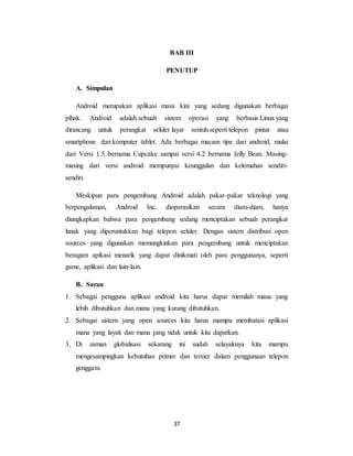 37
BAB III
PENUTUP
A. Simpulan
Android merupakan aplikasi masa kini yang sedang digunakan berbagai
pihak. Android adalah sebuah sistem operasi yang berbasis Linux yang
dirancang untuk perangkat seluler layar sentuh seperti telepon pintar atau
smartphone dan komputer tablet. Ada berbagai macam tipe dari android, mulai
dari Versi 1.5 bernama Cupcake sampai versi 4.2 bernama Jelly Bean. Masing-
masing dari versi android mempunyai keunggulan dan kelemahan sendiri-
sendiri.
Meskipun para pengembang Android adalah pakar-pakar teknologi yang
berpengalaman, Android Inc. dioperasikan secara diam-diam, hanya
diungkapkan bahwa para pengembang sedang menciptakan sebuah perangkat
lunak yang diperuntukkan bagi telepon seluler. Dengan sistem distribusi open
sources yang digunakan memungkinkan para pengembang untuk menciptakan
beragam apikasi menarik yang dapat dinikmati oleh para penggunanya, seperti
game, aplikasi dan lain-lain.
B. Saran
1. Sebagai pengguna aplikasi android kita harus dapat memilah mana yang
lebih dibutuhkan dan mana yang kurang dibutuhkan.
2. Sebagai sistem yang open sources kita harus mampu membatasi aplikasi
mana yang layak dan mana yang tidak untuk kita dapatkan.
3. Di zaman globalisasi sekarang ini sudah selayaknya kita mampu
mengesampingkan kebutuhan primer dan tersier dalam penggunaan telepon
genggam.
 