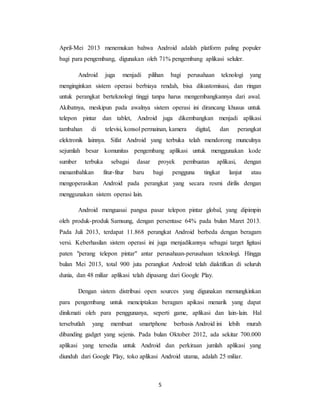 5
April-Mei 2013 menemukan bahwa Android adalah platform paling populer
bagi para pengembang, digunakan oleh 71% pengembang aplikasi seluler.
Android juga menjadi pilihan bagi perusahaan teknologi yang
menginginkan sistem operasi berbiaya rendah, bisa dikustomisasi, dan ringan
untuk perangkat berteknologi tinggi tanpa harus mengembangkannya dari awal.
Akibatnya, meskipun pada awalnya sistem operasi ini dirancang khusus untuk
telepon pintar dan tablet, Android juga dikembangkan menjadi aplikasi
tambahan di televisi, konsol permainan, kamera digital, dan perangkat
elektronik lainnya. Sifat Android yang terbuka telah mendorong munculnya
sejumlah besar komunitas pengembang aplikasi untuk menggunakan kode
sumber terbuka sebagai dasar proyek pembuatan aplikasi, dengan
menambahkan fitur-fitur baru bagi pengguna tingkat lanjut atau
mengoperasikan Android pada perangkat yang secara resmi dirilis dengan
menggunakan sistem operasi lain.
Android menguasai pangsa pasar telepon pintar global, yang dipimpin
oleh produk-produk Samsung, dengan persentase 64% pada bulan Maret 2013.
Pada Juli 2013, terdapat 11.868 perangkat Android berbeda dengan beragam
versi. Keberhasilan sistem operasi ini juga menjadikannya sebagai target ligitasi
paten "perang telepon pintar" antar perusahaan-perusahaan teknologi. Hingga
bulan Mei 2013, total 900 juta perangkat Android telah diaktifkan di seluruh
dunia, dan 48 miliar aplikasi telah dipasang dari Google Play.
Dengan sistem distribusi open sources yang digunakan memungkinkan
para pengembang untuk menciptakan beragam apikasi menarik yang dapat
dinikmati oleh para penggunanya, seperti game, aplikasi dan lain-lain. Hal
tersebutlah yang membuat smartphone berbasis Android ini lebih murah
dibanding gadget yang sejenis. Pada bulan Oktober 2012, ada sekitar 700.000
aplikasi yang tersedia untuk Android dan perkiraan jumlah aplikasi yang
diunduh dari Google Play, toko aplikasi Android utama, adalah 25 miliar.
 