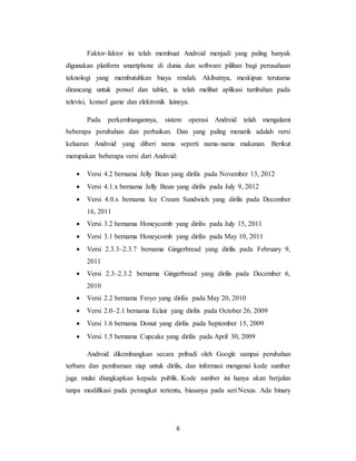6
Faktor-faktor ini telah membuat Android menjadi yang paling banyak
digunakan platform smartphone di dunia dan software pilihan bagi perusahaan
teknologi yang membutuhkan biaya rendah. Akibatnya, meskipun terutama
dirancang untuk ponsel dan tablet, ia telah melihat aplikasi tambahan pada
televisi, konsol game dan elektronik lainnya.
Pada perkembangannya, sistem operasi Android telah mengalami
beberapa perubahan dan perbaikan. Dan yang paling menarik adalah versi
keluaran Android yang diberi nama seperti nama-nama makanan. Berikut
merupakan beberapa versi dari Android:
 Versi 4.2 bernama Jelly Bean yang dirilis pada November 13, 2012
 Versi 4.1.x bernama Jelly Bean yang dirilis pada July 9, 2012
 Versi 4.0.x bernama Ice Cream Sandwich yang dirilis pada December
16, 2011
 Versi 3.2 bernama Honeycomb yang dirilis pada July 15, 2011
 Versi 3.1 bernama Honeycomb yang dirilis pada May 10, 2011
 Versi 2.3.3–2.3.7 bernama Gingerbread yang dirilis pada February 9,
2011
 Versi 2.3–2.3.2 bernama Gingerbread yang dirilis pada December 6,
2010
 Versi 2.2 bernama Froyo yang dirilis pada May 20, 2010
 Versi 2.0–2.1 bernama Eclair yang dirilis pada October 26, 2009
 Versi 1.6 bernama Donut yang dirilis pada September 15, 2009
 Versi 1.5 bernama Cupcake yang dirilis pada April 30, 2009
Android dikembangkan secara pribadi oleh Google sampai perubahan
terbaru dan pembaruan siap untuk dirilis, dan informasi mengenai kode sumber
juga mulai diungkapkan kepada publik. Kode sumber ini hanya akan berjalan
tanpa modifikasi pada perangkat tertentu, biasanya pada seri Nexus. Ada binary
 