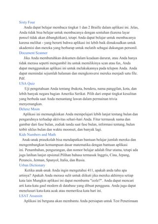 Sixty Four
Anda dapat belajar membaca tingkat 1 dan 2 Braille dalam aplikasi ini. Jelas,
Anda tidak bisa belajar untuk membacanya dengan sentuhan (karena layar
ponsel tidak akan dibangkitkan), tetapi Anda dapat belajar untuk membacanya
karena melihat - yang berarti bahwa aplikasi ini lebih baik dimaksudkan untuk
akademisi dan mereka yang berharap untuk melatih sebagai dukungan personil.
Document Scanner
Jika Anda membutuhkan dokumen dalam keadaan darurat, atau Anda hanya
tidak merasa seperti mengambil itu untuk memilikinya scan atau fax, Anda
dapat menggunakan aplikasi ini untuk melakukannya pada telepon Anda. Anda
dapat memindai sejumlah halaman dan mengkonversi mereka menjadi satu file.
Pdf.
USA Quiz
Uji pengetahuan Anda tentang ibukota, bendera, nama panggilan, kota, dan
lebih banyak negara bagian Amerika Serikat. Pilih dari empat tingkat kesulitan
yang berbeda saat Anda menantang lawan dalam permainan trivia
menyenangkan.
Deluxe Moon
Aplikasi ini memungkinkan Anda mempelajari lebih lanjut tentang bulan dan
pengaruhnya terhadap aktivitas sehari-hari Anda. Fitur termasuk nama dan
gambar dari fase bulan, zodiak tanda saat fase bulan, informasi tentang, bulan
terbit siklus bulan dan waktu moonset, dan banyak lagi.
Kids Numbers and Math
Anak-anak prasekolah bisa mendapatkan bantuan belajar jumlah mereka dan
mengembangkan kemampuan dasar matematika dengan bantuan aplikasi
ini. Penambahan, pengurangan, dan nomor belajar adalah fitur utama, tetapi ada
juga latihan lanjut opsional.Pilihan bahasa termasuk Inggris, Cina, Jepang,
Perancis, Jerman, Spanyol, Italia, dan Rusia.
Urban Dictionary
Ketika anak-anak Anda ingin mengetahui 411, apakah anda tahu apa
artinya? Apakah Anda merasa sulit untuk diikuti jika mereka akhirnya setiap
kata lain Mungkin aplikasi ini dapat membantu "izzle?". Anda dapat mencari
arti kata-kata gaul modern di database yang dibuat pengguna. Anda juga dapat
menelusuri kata-kata acak atau memeriksa kata hari ini.
LSAT Assassin
Aplikasi ini berguna akan membantu Anda persiapan untuk Test Penerimaan

 