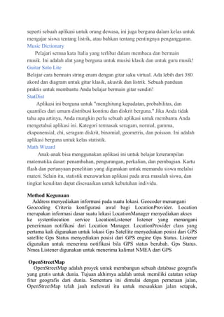 seperti sebuah aplikasi untuk orang dewasa, ini juga berguna dalam kelas untuk
mengajar siswa tentang listrik, atau bahkan tentang pentingnya penganggaran.
Music Dictionary
Pelajari semua kata Italia yang terlibat dalam membaca dan bermain
musik. Ini adalah alat yang berguna untuk musisi klasik dan untuk guru musik!
Guitar Solo Lite
Belajar cara bermain string enam dengan gitar saku virtual. Ada lebih dari 380
akord dan diagram untuk gitar klasik, akustik dan listrik. Sebuah panduan
praktis untuk membantu Anda belajar bermain gitar sendiri!
StatDist
Aplikasi ini berguna untuk "menghitung kepadatan, probabilitas, dan
quantiles dari umum distribusi kontinu dan diskrit berguna." Jika Anda tidak
tahu apa artinya, Anda mungkin perlu sebuah aplikasi untuk membantu Anda
mengetahui aplikasi ini. Kategori termasuk seragam, normal, gamma,
eksponensial, chi, seragam diskrit, binomial, geometris, dan poisson. Ini adalah
aplikasi berguna untuk kelas statistik.
Math Wizard
Anak-anak bisa menggunakan aplikasi ini untuk belajar keterampilan
matematika dasar: penambahan, pengurangan, perkalian, dan pembagian. Kartu
flash dan pertanyaan penelitian yang digunakan untuk memandu siswa melalui
materi. Selain itu, statistik menawarkan aplikasi pada area masalah siswa, dan
tingkat kesulitan dapat disesuaikan untuk kebutuhan individu.
Method Kegunaan
Address menyediakan informasi pada suatu lokasi. Geocoder menangani
Geocoding Criteria konfigurasi awal bagi LocationProvider. Location
merupakan informasi dasar suatu lokasi LocationManager menyediakan akses
ke systemlocation service LocationListener listener yang menangani
penerimaan notifikasi dari Location Manager. LocationProvider class yang
pertama kali digunakan untuk lokasi Gps Satellite menyediakan posisi dari GPS
satellite Gps Status menyediakan posisi dari GPS engine Gps Status. Listener
digunakan untuk menerima notifikasi bila GPS status berubah. Gps Status.
Nmea Listener digunakan untuk menerima kalimat NMEA dari GPS
OpenStreetMap
OpenStreetMap adalah proyek untuk membangun sebuah database geografis
yang gratis untuk dunia. Tujuan akhirnya adalah untuk memiliki catatan setiap
fitur geografis dari dunia. Sementara ini dimulai dengan pemetaan jalan,
OpenStreetMap telah jauh melewati itu untuk mesaukkan jalan setapak,

 