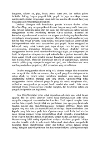 bangunan, saluran air, pipa, hutan, pantai kotak pos, dan bahkan pohon
individu. Seiring dengan geografi fisik, proyek ini juga mencakup batasan
administratif, rincian penggunaan lahan, rute bus, dan ide-ide abstrak lain yang
tidak jelas dari pemandangan itu sendiri.
Database dibangun oleh kontributor, pemeta biasanya disebut dalam
OpenStreeMap, yang mengumpulkan informasi dengan mengemudi, bersepeda,
atau berjalan sepanjang jalan-jalan dan jalan, dan merekam area sekitar dengan
menggunakan Global Positioning System (GPS) receiver. Informasi ini
kemudian sigunakan untuk membuat satu set poin dan baris yang dapat berubah
menjadi peta atau digunakan untuk navigasi. Mappers kebanyakan relawan yang
bekerja pada proyek di waktu luang mereka, meskipun organisasi komersial dan
badan pemerintah sudah mulai berkontribusi pada proyek. Proses menggunakan
kelompok orang untuk bekerja pada tugas dengan cara ini yang disebut
crowdsourcing, merupakan fenomena baru berbasis disekitar mereka
menggunakan internet unutk mendistribusikan tugas-tugas dan mengumpulkan
hasil. Ini digunakan oleh proyek-proyek sukarela dan organisasi komersial, dan
telah sangat efektif sejak koneksi internet broadband menjadi tersedia secara
luas di dunia barat. Data lain diumpulkan dari out-of-copright maps, database
domain publik (yang tanpa perlindungan hak cipta), atau dalam beberapa kasus
sumbangan database proprietary oleh perusahaan yang memilikinya.
Databse menggunakan sistem mirip wiki dimana mapper bisa menambah
atau mengedit fitur di daerah manapun, dan sejarah pengeditan disimpan untuk
setiap objek. Ini berarti setiap vandalisme kesalahan atau sengaja dapat
diperpanjang kembali, menjaga data yang akurat. OpenStreetMap tidak
menggunakan sistem informasi geografis yang ada untuk menyimpan data,
melainkan menggunakan perangkat lunak sendiri dan model data untuk
membuat proses crowdsourcing semudah mungkin, dan flexibilitas dalam apa
yang akan dipetakan dan bagaimana.
Data OpenStreetMap bebas untuk digunakan oleh siapa saja, untuk tujuan
apapun. Hal ini dirilis dibawah lisensi yang memungkinkan anda untuk
menyalin, mengubah dan mendistribusikan data. Tidak seperti sebagian besar
sumber data geografis hampir tidak ada pembatasan pada apa yang dapat anda
lakukan dengan data openstreetmap.dapat mengedit informasi dalam cara
apapun yang anda suka dan mempublikasikan hasilnya. dapat memberikan data
kepada orang lain tanpa perlu izin. Openstreetmap berisi lebih dari sekedar
jalan. Semua mappers bebas menambahkan objek geografis, menambahkan
kotak telepon, halte bis, taman, toilet umum, tempat ibadah, dan banyak lagi.
Openstreetmap lebih sering diperbaharui daripada database geografis laiinya
dan data terakhir selalu tersedia untuk didownload. Anda dapat memperbaiki
kesalahan dalam openstreetmap sendiri dan berbagi koreksi dengan semua
orang. Sebagian penyediapemetaan lain hanya memiliki peta dalam jumlah style

 