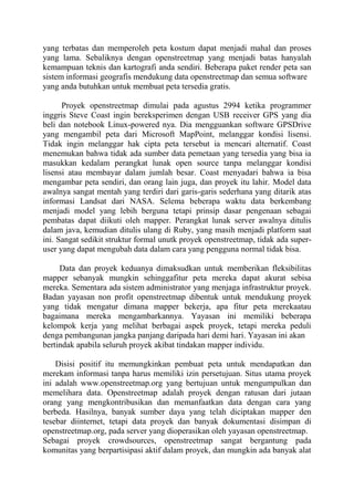 yang terbatas dan memperoleh peta kostum dapat menjadi mahal dan proses
yang lama. Sebaliknya dengan openstreetmap yang menjadi batas hanyalah
kemampuan teknis dan kartografi anda sendiri. Beberapa paket render peta san
sistem informasi geografis mendukung data openstreetmap dan semua software
yang anda butuhkan untuk membuat peta tersedia gratis.
Proyek openstreetmap dimulai pada agustus 2994 ketika programmer
inggris Steve Coast ingin bereksperimen dengan USB receiver GPS yang dia
beli dan notebook Linux-powered nya. Dia mengguankan software GPSDrive
yang mengambil peta dari Microsoft MapPoint, melanggar kondisi lisensi.
Tidak ingin melanggar hak cipta peta tersebut ia mencari alternatif. Coast
menemukan bahwa tidak ada sumber data pemetaan yang tersedia yang bisa ia
masukkan kedalam perangkat lunak open source tanpa melanggar kondisi
lisensi atau membayar dalam jumlah besar. Coast menyadari bahwa ia bisa
mengambar peta sendiri, dan orang lain juga, dan proyek itu lahir. Model data
awalnya sangat mentah yang terdiri dari garis-garis sederhana yang ditarik atas
informasi Landsat dari NASA. Selema beberapa waktu data berkembang
menjadi model yang lebih berguna tetapi prinsip dasar pengenaan sebagai
pembatas dapat diikuti oleh mapper. Perangkat lunak server awalnya ditulis
dalam java, kemudian ditulis ulang di Ruby, yang masih menjadi platform saat
ini. Sangat sedikit struktur formal unutk proyek openstreetmap, tidak ada superuser yang dapat mengubah data dalam cara yang pengguna normal tidak bisa.
Data dan proyek keduanya dimaksudkan untuk memberikan fleksibilitas
mapper sebanyak mungkin sehinggafitur peta mereka dapat akurat sebisa
mereka. Sementara ada sistem administrator yang menjaga infrastruktur proyek.
Badan yayasan non profit openstreetmap dibentuk untuk mendukung proyek
yang tidak mengatur dimana mapper bekerja, apa fitur peta merekaatau
bagaimana mereka mengambarkannya. Yayasan ini memiliki beberapa
kelompok kerja yang melihat berbagai aspek proyek, tetapi mereka peduli
denga pembangunan jangka panjang daripada hari demi hari. Yayasan ini akan
bertindak apabila seluruh proyek akibat tindakan mapper individu.
Disisi positif itu memungkinkan pembuat peta untuk mendapatkan dan
merekam informasi tanpa harus memiliki izin persetujuan. Situs utama proyek
ini adalah www.openstreetmap.org yang bertujuan untuk mengumpulkan dan
memelihara data. Openstreetmap adalah proyek dengan ratusan dari jutaan
orang yang mengkontribusikan dan memanfaatkan data dengan cara yang
berbeda. Hasilnya, banyak sumber daya yang telah diciptakan mapper den
tesebar diinternet, tetapi data proyek dan banyak dokumentasi disimpan di
openstreetmap.org, pada server yang dioperasikan oleh yayasan openstreetmap.
Sebagai proyek crowdsources, openstreetmap sangat bergantung pada
komunitas yang berpartisipasi aktif dalam proyek, dan mungkin ada banyak alat

 