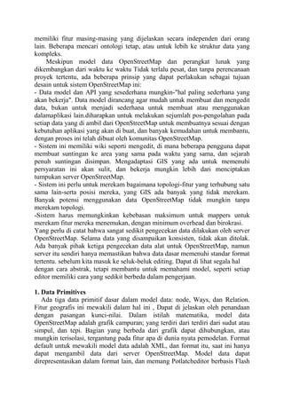 memiliki fitur masing-masing yang dijelaskan secara independen dari orang
lain. Beberapa mencari ontologi tetap, atau untuk lebih ke struktur data yang
kompleks.
Meskipun model data OpenStreetMap dan perangkat lunak yang
dikembangkan dari waktu ke waktu Tidak terlalu pesat, dan tanpa perencanaan
proyek tertentu, ada beberapa prinsip yang dapat perlakukan sebagai tujuan
desain untuk sistem OpenStreetMap ini:
- Data model dan API yang sesederhana mungkin-"hal paling sederhana yang
akan bekerja". Data model dirancang agar mudah untuk membuat dan mengedit
data, bukan untuk menjadi sederhana untuk membuat atau menggunakan
dalamaplikasi lain.diharapkan untuk melakukan sejumlah pos-pengolahan pada
setiap data yang di ambil dari OpenStreetMap untuk membuatnya sesuai dengan
kebutuhan aplikasi yang akan di buat, dan banyak kemudahan untuk membantu,
dengan proses ini telah dibuat oleh komunitas OpenStreetMap.
- Sistem ini memiliki wiki seperti mengedit, di mana beberapa pengguna dapat
membuat suntingan ke area yang sama pada waktu yang sama, dan sejarah
penuh suntingan disimpan. Mengadaptasi GIS yang ada untuk memenuhi
persyaratan ini akan sulit, dan bekerja mungkin lebih dari menciptakan
tumpukan server OpenStreetMap.
- Sistem ini perlu untuk merekam bagaimana topologi-fitur yang terhubung satu
sama lain-serta posisi mereka, yang GIS ada banyak yang tidak merekam.
Banyak potensi menggunakan data OpenStreetMap tidak mungkin tanpa
merekam topologi.
-Sistem harus memungkinkan kebebasan maksimum untuk mappers untuk
merekam fitur mereka menemukan, dengan minimum overhead dan birokrasi.
Yang perlu di catat bahwa sangat sedikit pengecekan data dilakukan oleh server
OpenStreetMap. Selama data yang disampaikan konsisten, tidak akan ditolak.
Ada banyak pihak ketiga pengecekan data alat untuk OpenStreetMap, namun
server itu sendiri hanya memastikan bahwa data dasar memenuhi standar format
tertentu. sebelum kita masuk ke seluk-beluk editing. Dapat di lihat segala hal
dengan cara abstrak, tetapi membantu untuk memahami model, seperti setiap
editor memiliki cara yang sedikit berbeda dalam pengerjaan.
1. Data Primitives
Ada tiga data primitif dasar dalam model data: node, Ways, dan Relation.
Fitur geografis ini mewakili dalam hal ini , Dapat di jelaskan oleh penandaan
dengan pasangan kunci-nilai. Dalam istilah matematika, model data
OpenStreetMap adalah grafik campuran; yang terdiri dari terdiri dari sudut atau
simpul, dan tepi. Bagian yang berbeda dari grafik dapat dihubungkan, atau
mungkin terisolasi, tergantung pada fitur apa di dunia nyata pemodelan. Format
default untuk mewakili model data adalah XML, dan format itu, saat ini hanya
dapat mengambil data dari server OpenStreetMap. Model data dapat
direpresentasikan dalam format lain, dan memang Potlatcheditor berbasis Flash

 
