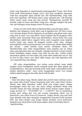online yang digunakan di openstreetmap.orgmenggunakan Format Aksi Pesan
Flash untuk berkomunikasi dengan server. Kita akan membahas bagaimana
Anda bisa mengambil objek individu dari API OpenStreetMap, tetapi tidak
perlu tahu bagaimana API bekerja hanya untuk mengedit peta. Ada beberapa
atribut umum untuk setiap tipe data primitif. Masingmasing memiliki ID
numerik, tetapi ini hanya unik dalam setiap jenis, sehingga mungkin ada node,
cara, dan hubungan semua dengan nomor ID yang sama. .
Setiap versi dari setiap objek di OpenStreetMap yang diawetkan dalam
database, dan sebagainya setiap objek yang di dapatkan dari API berisi nomor
versi, bersama dengan ID dari changeset-set perubahan yang dibuat pada waktu
yang sama di mana versi yang dibuat. Nama tampilan dan ID pengguna editor
terakhir untuk menyentuh obyek juga dikembalikan. Alasan kedua item yang
dikembalikan adalah bahwa mappers bebas untuk mengubah nama tampilan
mereka kapan saja, namun ID pengguna mereka selalu sama, sehingga
memungkinkan untuk melacak pencipta versi tertentu dari sebuah objek bahkan
jika mereka ' sudah berubah nama mereka. Perhatikan bahwa API
OpenStreetMap akan selalu mengembalikan nama tampilan saat ini, bukan
nama yang digunakan pada saat mengedit, sehingga ketentuan ini hanya berlaku
ketika berhadapan dengan salinan yang lebih tua dari data. Atribut terlihat
menentukan apakah versi dari objek yang Anda miliki adalah data saat ini. Jika
ini diset ke false, bahwa versi objek sudah lampau, dan telah digantikan oleh
versi yang lebih baru atau dihapus.
API selalu mengembalikan versi terbaru secara default, tetapi adalah
mungkin untuk mendapatkan sejarah mengedit penuh dari objek apapun jika
membutuhkannya. Ada juga timestamp untuk setiap objek, menunjukkan ketika
terakhir diperbarui, tetapi  harus selalu menggunakan nomor versi sebagai
indikasi apakah pengguna atau tidak obyek telah berubah.
2. Nodes
Node titik dalam ruang. Mereka adalah data primitif untuk informasi posisi,
dan semua data primitif lainnya bergantung pada node untuk lokasi mereka.
Sebuah node dapat digunakan sendiri untuk peta tempat tujuan, sebagai
persimpangan antara dua cara, atau hanya sebagai perubahan Setiap node
memiliki lintang dan bujur disimpan dalam format desimal sampai dengan 7
tempat desimal: lat = "55.9458449" lon = "-3,2035477" Hal ini memberikan
resolusi garis lintang dari 1cm, dan resolusi memanjang sekitar 1cm di
khatulistiwa, atau sekitar 0.6cm di Greenwich. Tingkat akurasi yang jauh lebih
besar daripada anda dapat mengukur menggunakan konsumen kelas peralatan
GPS, dan setara dengan yang dicapai dengan peralatan survei profesional.
Singkatnya,itu cukup akurat untuk tujuan apapun untuk memasukkan data ke
OpenStreetMap.

 