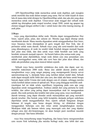 API OpenStreetMap tidak memeriksa untuk node duplikat, jadi mungkin
untuk memiliki dua node dalam tempat yang sama. Hal ini telah terjadi di masa
lalu di mana data telah diimpor ke OpenStreetMap salah, dan ada alat yang akan
memeriksa untuk node duplikat. Unsur-unsur anak tunggal dari sebuah node
adalah tag diterapkan pada simpul tersebut, tetapi XML untuk tag apapun tag
elemen tunggal dengan atribut k dan v untuk kunci dan nilai masing-masing. di
arah jalan.
3.Ways
ways yang diperintahkan daftar node. Mereka dapat menggambarkan fitur
linier, seperti jalan, jalan, dan saluran air. Mereka juga dapat ditutup untuk
membentuk daerah. Mana mereka digunakan untuk menggambarkan fitur linier,
ways biasanya harus ditempatkan di garis tengah dari fitur fisik, dan di
perimeter untuk suatu daerah. Sebuah ways yang ada semi-mandiri dari node
yang dikandungnya, di node itu sendiri tidak berubah dengan menjadi bagian
dari jalan atau tidak, dan data untuk ways tidak berubah saat node yang
berubah, termasuk menjadi reposisi . Ini berarti bahwa jika semua node yang
membentuk jalan dipindahkan, tetapi node dalam cara atau penandaan cara
adalah meninggalkan sama, tidak ada versi baru dari jalan akan dibuat, dan
tidak ada perubahan yang akan muncul dalam sejarah.
Sebuah ways harus memiliki setidaknya dua node, dan dapat, saat ini,
memiliki maksimum 2000 node. Batas atas adalah ukuran praktis untuk
menghentikan ways yang sangat panjang yang mempengaruhi kinerja server
openstreetmap.org 's, daripada batas yang melekat dalam model data. Sebuah
node dapat menjadi milik lebih dari satu cara, dan tidak ada batas untuk berapa
banyak dapat miliki Urutan dari node dengan cara di simpan, sehingga mereka
selalu kembali dalam urutan di upload asli. Ways yang dianggap memiliki arah
(meskipun hal ini tidak selalu signifikan), tergantung pada cara apa yang
digunakan untuk menggambarkan. Arahnya adalah dari yang pertama ke node
terakhir, dan editor yang paling dapat menunjukkan arah ini menggunakan
panah. Jika node pertama dan terakhir dari jalan yang sama, ways membentuk
daerah tertutup, yang dapat ditandai untuk menunjukkan apa yang mewakili
daerah tersebut. Jika bentuk yang lebih kompleks daripada poligon sederhana
diperlukan untuk menggambarkan fitur, seperti sebuah bangunan dengan
halaman di tengah, atau hutan dengan kliring, ini dilakukan dengan
menggunakan beberapa cara dan relasi untuk menghubungkan mereka.
Meskipun tidak ada batasan teknis yang mencegah cara dari yang dipakai
sebagai area dari diri-berpotongan, ini akan hampir pasti membuat masalah
dengan penyaji "dan harus dihindari.
ways bisa menyeberang tanpa bergabung, dan hanya harus mengasumsikan
cara secara fisik terhubung jika mereka berbagi node, atau lebih dari satu

 