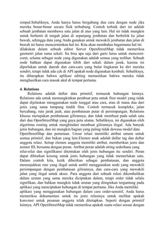 simpul.Sebaliknya, Anda hanya harus bergabung dua cara dengan node jika
mereka benar-benar secara fisik terhubung. Contoh terbaik dari ini adalah
sebuah jembatan membawa satu jalan di atas yang lain. Hal ini tidak mungkin
untuk berhenti di tengah jalan di sepanjang jembatan dan berbelok ke jalan
bawah, sehingga data yang Anda gunakan untuk mewakili jembatan dan jalan di
bawah ini harus mencerminkan hal ini. Kita akan membahas bagaimana hal ini
dilakukan dalam sebuah editor Server OpenStreetMap tidak memeriksa
geometri jalan sama sekali. Itu bisa apa saja dari garis lurus untuk mencoretcoret, selama sebagai node yang digunakan adalah semua yang terlihat. Sebuah
node bahkan dapat digunakan lebih dari sekali dalam jarak, karena ini
diperlukan untuk daerah dan cara-cara yang bulat lingkaran ke diri mereka
sendiri, tetapi tidak ada cek di API apakah node digunakan kembali. Sebaliknya,
itu diharapkan bahwa aplikasi editing memastikan bahwa mereka tidak
menghasilkan cara masuk akal di tempat pertama.
4. Relations
Relations adalah daftar data primitif, termasuk hubungan lainnya.
Relations ada untuk memungkinkan pembuat peta untuk fitur model yang tidak
dapat dijelaskan menggunakan node tunggal atau cara, atau di mana dua dari
jenis yang sama tumpang tindih fitur. Contoh termasuk kompleks, jalan
bercabang, rute jarak jauh, atau pembatasan putar di persimpangan. Relations
khusus merupakan pembatasan gilirannya, dan tidak membuat pada salah satu
dari dua OpenStreetMap yang gaya peta utama. Sebaliknya, ini digunakan oleh
algoritma routing untuk menghindari membuat gilirannya ilegal. Ada banyak
jenis hubungan, dan ini mungkin bagian yang paling tidak dewasa model data
OpenStreetMap dan pemetaan. Unsur relasi memiliki atribut umum untuk
semua primitif, dan bukan yang lain.Elemen anak adalah daftar tag dan daftar
anggota relasi. Setiap elemen anggota memiliki atribut, memberikan jenis dan
nomor ID, bersama dengan peran. Atribut peran adalah string sederhana yang
nilai-nilai dan signifikansi ditentukan oleh jenis hubungan itu sendiri. Peran
dapat dibiarkan kosong untuk jenis hubungan yang tidak memerlukan satu.
Dalam contoh kita, ketik diberikan sebagai pembatasan, dan anggota
menunjukkan rute yang ilegal untuk ambil menggunakan node yang mewakili
persimpangan dengan pembatasan gilirannya, dan cara-cara yang mewakili
jalan yang ilegal untuk akses. Para anggota dari sebuah relasi dikembalikan
dalam urutan yang sama mereka diciptakan dalam, tetapi order tidak selalu
signifikan, dan bahkan mungkin tidak urutan yang diinginkan tergantung pada
aplikasi yang menciptakan hubungan di tempat pertama. Jika Anda memiliki
aplikasi yang menggunakan hubungan dalam cara order-sensitif, Anda harus
memeriksa dokumentasi untuk itu jenis relasinya untuk melihat apakah
konvensi untuk pesanan anggota telah ditetapkan. Seperti dengan primitif
lainnya, API OpenStreetMap tidak memeriksa apakah suatu relasi sesuai dengan

 