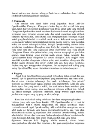 format tertentu atau standar, sehingga Anda harus melakukan Anda validasi
sendiri sebelum menggunakan hubungan.
5. Changesets
Ada struktur data lebih lanjut yang digunakan dalam API-theOpenStreetMap Changeset. Changesets bukan bagian dari model data yang
tepat, tetapi hanya kelompok perubahan yang dibuat untuk data yang primitif.
Changesets diperkenalkan untuk membuat lebih mudah untuk mengidentifikasi
perubahan yang berkaitan dengan peta, dan untuk merapikan data atribusi.
Sebelum diperkenalkan, satu-satunya cara mengidentifikasi suntingan bagian
terkait yang berubah dari peta adalah untuk mencari kelompok suntingan oleh
seorang editor dalam waktu singkat dari masing-masing lainnya, yang memakan
waktu dan rentan terhadap kesalahan. Sebagai OpenStreetMap tumbuh dalam
popularitas, vandalisme diharapkan akan lebih dari masalah, dan changesets
yang salah satu alat yang digunakan untuk menyimpan data yang akurat.
Changesets dibuka oleh aplikasi editor yang sebelum meng-upload perubahan
apapun, maka tertutup sekali mereka sudah selesai. Setiap mengedit data
OpenStreetMap harus ditugaskan ke sebuah changeset. Satu mapper dapat
memiliki sejumlah changesets terbuka setiap saat, meskipun changesets idle
ditutup secara otomatis oleh server setelah satu jam. Kita akan membahas
rincian yang tepat menggunakan changesets , dan perangkat lunak editing yang
paling OpenStreetMap secara otomatis membuat dan menutup changesets .
6. Tagging
Aspek fisik data OpenStreetMap adalah terkandung dalam model data dan
primitif, tapi itu penandaan setiap primitif yang memberitahu apa semua fitur ,
dan di mana kekuatan sebenarnya dari model kebohongan. Data primitif
memiliki tag ditambahkan kepada mereka yang memberitahu Anda apa yang
dunia nyata fitur yang mereka wakili, dan dari bahwa dapat membuat peta,
menghasilkan mesh routing, atau membangun beberapa aplikasi lain. Sebuah
tag adalah pasangan kunci-nilai sederhana. Setiap primitif dapat memiliki
jumlah sewenang-wenang tag yang melekat padanya.
Kunci dan nilai adalah string sederhana, dan dapat mengandung karakter
Unicode yang valid upto batas karakter 255. OpenStreetMap server saat ini
menggunakan UTF-8 skema pengkodean. Itu adalah spesifikasi teknis
keseluruhan untuk tag di OpenStreetMap. API sendiri tidak menegakkan aturan
lebih pada tag daripada yang hanya disebutkan.Sebaliknya, apa yang akan
dimasukkan ke dalam tag diputuskan oleh komunitas OpenStreetMap, melalui
adat-istiadat, diskusi, dan konsensus. Sudah ada sejumlah besar kunci dan nilai
yang digunakan, beberapa pada jutaan obyek, dan beberapa yang hanya
digunakan beberapa kali. Tagging adalah semantik, dalam bahwa
menggambarkan sifat dari fitur pemetaan , dari pada menjelaskan bagaimana

 