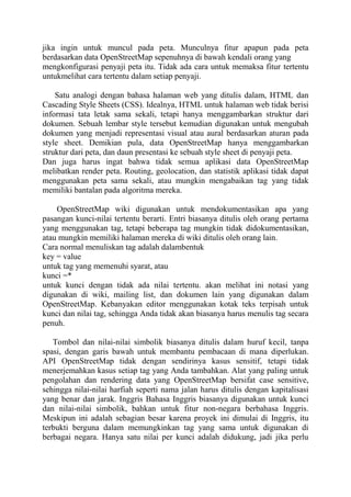 jika ingin untuk muncul pada peta. Munculnya fitur apapun pada peta
berdasarkan data OpenStreetMap sepenuhnya di bawah kendali orang yang
mengkonfigurasi penyaji peta itu. Tidak ada cara untuk memaksa fitur tertentu
untukmelihat cara tertentu dalam setiap penyaji.
Satu analogi dengan bahasa halaman web yang ditulis dalam, HTML dan
Cascading Style Sheets (CSS). Idealnya, HTML untuk halaman web tidak berisi
informasi tata letak sama sekali, tetapi hanya menggambarkan struktur dari
dokumen. Sebuah lembar style tersebut kemudian digunakan untuk mengubah
dokumen yang menjadi representasi visual atau aural berdasarkan aturan pada
style sheet. Demikian pula, data OpenStreetMap hanya menggambarkan
struktur dari peta, dan daun presentasi ke sebuah style sheet di penyaji peta.
Dan juga harus ingat bahwa tidak semua aplikasi data OpenStreetMap
melibatkan render peta. Routing, geolocation, dan statistik aplikasi tidak dapat
menggunakan peta sama sekali, atau mungkin mengabaikan tag yang tidak
memiliki bantalan pada algoritma mereka.
OpenStreetMap wiki digunakan untuk mendokumentasikan apa yang
pasangan kunci-nilai tertentu berarti. Entri biasanya ditulis oleh orang pertama
yang menggunakan tag, tetapi beberapa tag mungkin tidak didokumentasikan,
atau mungkin memiliki halaman mereka di wiki ditulis oleh orang lain.
Cara normal menuliskan tag adalah dalambentuk
key = value
untuk tag yang memenuhi syarat, atau
kunci =*
untuk kunci dengan tidak ada nilai tertentu. akan melihat ini notasi yang
digunakan di wiki, mailing list, dan dokumen lain yang digunakan dalam
OpenStreetMap. Kebanyakan editor menggunakan kotak teks terpisah untuk
kunci dan nilai tag, sehingga Anda tidak akan biasanya harus menulis tag secara
penuh.
Tombol dan nilai-nilai simbolik biasanya ditulis dalam huruf kecil, tanpa
spasi, dengan garis bawah untuk membantu pembacaan di mana diperlukan.
API OpenStreetMap tidak dengan sendirinya kasus sensitif, tetapi tidak
menerjemahkan kasus setiap tag yang Anda tambahkan. Alat yang paling untuk
pengolahan dan rendering data yang OpenStreetMap bersifat case sensitive,
sehingga nilai-nilai harfiah seperti nama jalan harus ditulis dengan kapitalisasi
yang benar dan jarak. Inggris Bahasa Inggris biasanya digunakan untuk kunci
dan nilai-nilai simbolik, bahkan untuk fitur non-negara berbahasa Inggris.
Meskipun ini adalah sebagian besar karena proyek ini dimulai di Inggris, itu
terbukti berguna dalam memungkinkan tag yang sama untuk digunakan di
berbagai negara. Hanya satu nilai per kunci adalah didukung, jadi jika perlu

 