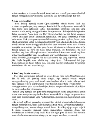 untuk merekam beberapa nilai untuk kunci tertentu, praktek yang normal adalah
dengan menggunakan awalan atau akhiran ke tag, dipisahkan oleh dua titik
7. Any tags you like
Satu prinsip penting dalam OpenStreetMap adalah bahwa tidak ada
pembatasan pada apa yang pasangan kunci-nilai dapat digunakan sama sekali,
baik teknis atau kebijakan. Bebas menggunakan kombinasi apa pun yang
menurut Anda paling menggambarkan fitur pemetaan . Prinsip ini diringkaskan
dalam ungkapan "Any tags you like" Secara harfiah, hal ini dapat terdengar
seperti undangan untuk kekacauan.Sebaliknya, apa yang sebenarnya berarti
bahwa user tidak perlu persetujuan sebelum menggunakan tag baru, harus perlu.
Masih diharapkan untuk menggunakan tombol yang ada dan nilai-nilai, dimana
mereka secara akurat menggambarkan fitur user mencoba untuk peta. Namun,
mungkin menemukan tipe fitur yang belum dipetakan sebelumnya, dan perlu
datang dengan tag baru. Ini tidak hanya mungkin, itu dimasukan Jika user
membuat tag baru, diharapkan untuk menambah dokumentasi untuk tag baru
untuk OpenStreetMap wiki, menjelaskan apa yang telah menggunakannya
untuk mewakili, jika mappers lain tidak akan tahu apa yang tag berarti, bahkan
jika Anda berpikir user adalah tag cukup jelas. Dokumentasi ini juga
diterjemahkan ke dalam bahasa lain, sehingga mappers melakukan terjemahan
memerlukan teks asli untuk bekerja.
8. Don’t tag for the renderer
User akan menemukan kalimat ini secara teratur pada milis OpenStreetMap,
dan itu titik lain penting untuk diingat. Apa artinya adalah: Jangan
menggunakan tag yang salah untuk menghasilkan efek tertentu dalampenyaji
peta. Sebagai contoh, user mungkin tergoda untuk tag gedung sebagai hutan
sehingga muncul pada peta dalam hijau, karena bangunan itu sendiri dicat hijau.
Ini menciptakan banyak masalah:
-Render yang berbeda dari peta dapat menggunakan warna yang berbeda untuk
hutan, atau mungkin mengabaikan hutan sama sekali, sehingga bangunan Anda
tidak akan muncul seperti yang Anda inginkan, dan mungkin tidak muncul sama
sekali.
-Jika sebuah aplikasi geocoding mencari fitur dinilai sebagai sebuah bangunan
dengan nama tertentu, tidak akan memeriksa fitur Anda, karena tidak terdaftar
sebagai bangunan, namun sebagai daerah hutan. Sebaliknya juga dapat terjadi,
di mana seseorang mencari hutan, menemukan bangunan Anda, dan
mendapatkan informasi yang salah. Jika use ingin peta di mana fitur tertentu
muncul dalam warna tertentu atau gaya, user dapat membuat peta sendiri,

 