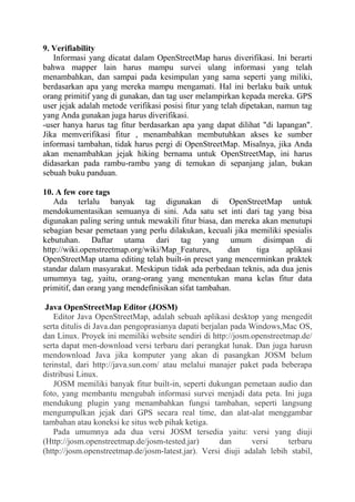 9. Verifiability
Informasi yang dicatat dalam OpenStreetMap harus diverifikasi. Ini berarti
bahwa mapper lain harus mampu survei ulang informasi yang telah
menambahkan, dan sampai pada kesimpulan yang sama seperti yang miliki,
berdasarkan apa yang mereka mampu mengamati. Hal ini berlaku baik untuk
orang primitif yang di gunakan, dan tag user melampirkan kepada mereka. GPS
user jejak adalah metode verifikasi posisi fitur yang telah dipetakan, namun tag
yang Anda gunakan juga harus diverifikasi.
-user hanya harus tag fitur berdasarkan apa yang dapat dilihat "di lapangan".
Jika memverifikasi fitur , menambahkan membutuhkan akses ke sumber
informasi tambahan, tidak harus pergi di OpenStreetMap. Misalnya, jika Anda
akan menambahkan jejak hiking bernama untuk OpenStreetMap, ini harus
didasarkan pada rambu-rambu yang di temukan di sepanjang jalan, bukan
sebuah buku panduan.
10. A few core tags
Ada terlalu banyak tag digunakan di OpenStreetMap untuk
mendokumentasikan semuanya di sini. Ada satu set inti dari tag yang bisa
digunakan paling sering untuk mewakili fitur biasa, dan mereka akan menutupi
sebagian besar pemetaan yang perlu dilakukan, kecuali jika memiliki spesialis
kebutuhan. Daftar utama dari tag yang umum disimpan di
http://wiki.openstreetmap.org/wiki/Map_Features,
dan
tiga
aplikasi
OpenStreetMap utama editing telah built-in preset yang mencerminkan praktek
standar dalam masyarakat. Meskipun tidak ada perbedaan teknis, ada dua jenis
umumnya tag, yaitu, orang-orang yang menentukan mana kelas fitur data
primitif, dan orang yang mendefinisikan sifat tambahan.
Java OpenStreetMap Editor (JOSM)
Editor Java OpenStreetMap, adalah sebuah aplikasi desktop yang mengedit
serta ditulis di Java.dan pengoprasianya dapati berjalan pada Windows,Mac OS,
dan Linux. Proyek ini memiliki website sendiri di http://josm.openstreetmap.de/
serta dapat men-download versi terbaru dari perangkat lunak. Dan juga harusn
mendownload Java jika komputer yang akan di pasangkan JOSM belum
terinstal, dari http://java.sun.com/ atau melalui manajer paket pada beberapa
distribusi Linux.
JOSM memiliki banyak fitur built-in, seperti dukungan pemetaan audio dan
foto, yang membantu mengubah informasi survei menjadi data peta. Ini juga
mendukung plugin yang menambahkan fungsi tambahan, seperti langsung
mengumpulkan jejak dari GPS secara real time, dan alat-alat menggambar
tambahan atau koneksi ke situs web pihak ketiga.
Pada umumnya ada dua versi JOSM tersedia yaitu: versi yang diuji
(Http://josm.openstreetmap.de/josm-tested.jar)
dan
versi
terbaru
(http://josm.openstreetmap.de/josm-latest.jar). Versi diuji adalah lebih stabil,

 