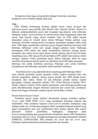 Komponen client juga sering disebut sebagai front-end, sementara
komponen server disebut sebagai back-end.
Gps
GPS (Global Positioning System) adalah sistem satelit navigasi dan
penentuan posisi yang dimiliki dan dikelola oleh Amerika Serikat. Sistem ini
didesain untukmemberikan posisi dan kecepatan tiga-dimensi serta informasi
mengenai waktu, secara kontinyu di seluruh dunia tanpa bergantung waktu dan
cuaca, bagi banyak orang secara simultan. Saat ini GPS sudah banyak
digunakan orang di seluruh dunia dalam berbagai bidang aplikasi yang
menuntut informasi tentang posisi, kecepatan, percepatan ataupun waktu yang
teliti. GPS dapat memberikan informasi posisi dengan ketelitian bervariasi dari
beberapa millimeter (orde nol) sampai dengan puluhan meter. Beberapa
kemampuan GPS antara lain dapat memberikan informasi tentang posisi,
kecepatan, dan waktu secara cepat, akurat, murah, dimana saja di bumi ini tanpa
tergantung cuaca. Hal yang perlu dicatat bahwa GPS adalah satu-satunya sistem
navigasi ataupun sistem penentuan posisi dalam beberapa abad ini yang
memiliki kemampuan handal seperti itu. Ketelitian dari GPS dapat mencapai
beberapa mm untuk ketelitian posisinya, beberapa cm/s untuk ketelitian
kecepatannya dan beberapa nanodetik untuk ketelitian waktunya.
Ketelitian posisi yang diperoleh akan tergantung pada beberapa faktor
yaitu metode penentuan posisi, geometri satelit, tingkat ketelitian data, dan
metode pengolahan datanya. Secara umum produk dari GPS adalah posisi,
kecepatan, dan waktu. Selain itu ada beberapa produk lainnya seperti
percepatan, azimuth, parameter attitude, TEC (Total Electron Content), WVC
(Water Vapour Content), Polar motion parameters, serta beberapa produk yang
perlu dikombinasikan dengan informasi eksternal dari sistem lain, produknya
antara lain tinggi ortometrik, undulasi geoid, dan defleksi vertikal.
Desain Sistem Secara Umum
Arsitektur desain sistem aplikasi disesuaikan dengan arsitektur aplikasi
server, yaitu OSM WMS server yang merupakan arsitektur terpusat dan
terdistribusi. Dari arsitektur terpusat (client-server) tersebut, komponen yang
terdapat pada sisi clientberupa pengguna akhir perangkat bergerak android yang
dapat menampilkan peta atau memberikan hasil analisa operasi SIG seperti
pencarian
fasilitas
pendidikan.
Sedangkan,
komponen
pada
sisiservermenyediakan data geospasial dan melakukan operasi SIG berdasarkan
permintaan dari sisi client. Terdapat berbagai jenis jaringan komunikasi nirkabel
(GPRS/3G, CDMA/EVDO, ISP) diantara sisi client dan sisi server yang
berfungsi untukmemfasilitasi pertukaran geodata dan layanan.

 