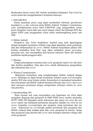 Berdasarkan desain sistem SIG fasilitas pendidikan Kabupaten Tojo Una-Una
secara umum dan menggambarkan 6 komponen dasarnya :
1. GPS/LBS/Wifi
Sistem penentuan posisi yang dapat memberikan informasi georeferensi
koordinat (x, y, dan z-elevasi) untuk Mobile Android. Terdapat 2 sistemutama,
yaitu sistempenentuan posisi lokal (LBS/Wifi) yang mengandalkan sistem
posisi triangulasi sinyal radio atau sinyal telepon seluler dari beberapa BTS dan
global (GPS) yang menggunakan sinyal satelit untukmenghitung posisi unit
GPS.
2. Mobile Android
Handphone atau Tablet berplatform Android yang telah diperlengkapi
dengan perangkat komunikasi nirkabel yang dapat digunakan untuk pertukaran
data dan telekomunikasi ke server. Mobile Android menjalankan aplikasi SIG
fasilitas pendidikan Kota Palu yang dapat melakukan proses geocoding,
pencarian rute, atau menampilkan peta berserta informasi lokasi dari fasilitas
pendidikan kepada pengguna akhir.
3. Memory
Tempat penyimpanan sementara data cache geospasial seperti tiles dan basis
data fasilitas pendidikan. Data akan terisi setelah dilakukannya pengunduhan
dan sinkronisasi dari server.
4. Wireless Communication
Mekanisme komunikasi yang menghubungkan Mobile Android dengan
server. Hubungan ini dapat berupa komunikasi nirkabel secara real-timeseperti
melalui Wifi atau sinyal telepon selular. Komunikasi ini merupakan komunikasi
dua arah dimana saat Mobile Android meminta informasi dari server, dan server
akan merespon permintaan dengan mengirimkan informasi terbaru ke client
atau penerima.
5. OpenStreetMap API
Suatu layanan web yang menyediakan cara bagaimana sisi client dapat
mengakses langsung data geospasial di OSM WMS server melalui antarmuka
HTTP. OSM API digunakan untuk sinkronisasi data antara sisi client dan sesi
server seperti saat melakukan permintaan atauupdate datadari sisi client ke sisi
server, kemudian servermerespon dan mengirim setiap permintaan dari sisi
client . Sinkronisasi ke serverterjadi apabila permintaan data geospasial dari
Mobile Android tidak terdapat pada data cache geospasial di memori. Setiap
data geospasial yang diterima dari server akan disimpan dimemori sebagai data
cache geospasial.

 