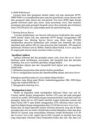 6. OSM WMS Server
Layanan basis data geospasial melalui media web atau antarmuka HTTP.
OSM WMS servermenghasilkan peta yang ber-georeferensi secara dinamis dari
data geospasial (data spasial dan non-spasial). Peta hasil WMS dapat berupa
gambar berformat raster atau vector, sesuai permintaan client. Saat melayani
permintaan peta pada perangkat bergerak server akan merender peta berformat
raster 256x256 pixel tiles yang terdapat pada tile.openstreetmap.org.
7. Routing Service Server
Layanan penghitungan rute berserta informasinya berdasarkan data spasial
OSM melalui media web atau antarmuka HTTP dengan menggunakan API
penghitungan rute. Routing Service Server yang diberi nama YOURS
menghasilkan pencarian berdasarkan jalur tercepat atau terpendek dan yang
digunakan pada aplikasi SIG ini yaitu pencarian jalur terpendek. API mengirim
permintaan informasi rute ke Mobile Android dalam bentuk session yang akan
di simpan pada memori untuk sementara waktu (caching).
Spesifikasi Aplikasi
Aplikasi terbentuk dari dua perangkat utama, yaitu client dan server. Server
berfungsi untuk membangun, menyimpan, dan mengolah peta dan data-data
atributnya. Sisi server memiliki spesifikasi sebagai berikut :
1. Melakukan digitasi peta dan mengelolah hasil digitasi peta menggunakan
JOSM 4550.
2. Melakukan pengeloalaan data attribut fasilitas pendidikan
3. Server menggunakan layanan dari OpenStreetMap sebagai Aplication Server
Sedangkan spesifikasi pada sisi client adalah sebagai berikut :
1. Aplikasi yang dibuat pada Mobile Androidmenggunakan JDK, IDEEclipse
Indigo dan Android SDK Rev.9.
2. Menggunakan teknologi Java.
Mendapatkan Lokasi
Modul ini digunakan untuk mendapatkan informasi lokasi user saat ini.
Caranya adalah dengan menggunakan fasilitas GPS yang ada pada perangkat
Android itu sendiri. GPS bekerja dengan menstransmisikan sinyal dari satelit ke
perangkat, dalam hal ini GPS masih memiliki tingkat keakuratan tertentu jadi
lokasi belum 100 % tepat Selain menggunakan GPS, informasi lokasi saat ini
juga bisa didapat dengan menggunakan data Cell ID dan Location Area Code.
Kedua data ini dapat diperoleh melalui informasi pemancar yang ada di dekat
perangkat atau user itu sendiri. Setelah data tersebut didapatkan, maka data akan
dikirim ke layanan yang menyediakan informasi tempat berdasarkan Cell ID
dan Location Area Code, seperti OpenCellID. Layanan ini memiliki basis data
yang menyimpan informasi lokasi berdasarkan kedua data tadi. Jika data Cell

 