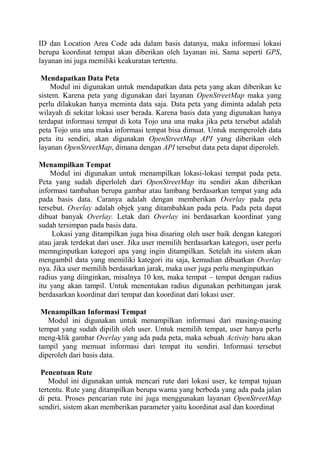 ID dan Location Area Code ada dalam basis datanya, maka informasi lokasi
berupa koordinat tempat akan diberikan oleh layanan ini. Sama seperti GPS,
layanan ini juga memiliki keakuratan tertentu.
Mendapatkan Data Peta
Modul ini digunakan untuk mendapatkan data peta yang akan diberikan ke
sistem. Karena peta yang digunakan dari layanan OpenStreetMap maka yang
perlu dilakukan hanya meminta data saja. Data peta yang diminta adalah peta
wilayah di sekitar lokasi user berada. Karena basis data yang digunakan hanya
terdapat informasi tempat di kota Tojo una una maka jika peta tersebut adalah
peta Tojo una una maka informasi tempat bisa dimuat. Untuk memperoleh data
peta itu sendiri, akan digunakan OpenStreetMap API yang diberikan oleh
layanan OpenStreetMap, dimana dengan API tersebut data peta dapat diperoleh.
Menampilkan Tempat
Modul ini digunakan untuk menampilkan lokasi-lokasi tempat pada peta.
Peta yang sudah diperloleh dari OpenStreetMap itu sendiri akan diberikan
informasi tambahan berupa gambar atau lambang berdasarkan tempat yang ada
pada basis data. Caranya adalah dengan memberikan Overlay pada peta
tersebut. Overlay adalah objek yang ditambahkan pada peta. Pada peta dapat
dibuat banyak Overlay. Letak dari Overlay ini berdasarkan koordinat yang
sudah tersimpan pada basis data.
Lokasi yang ditampilkan juga bisa disaring oleh user baik dengan kategori
atau jarak terdekat dari user. Jika user memilih berdasarkan kategori, user perlu
memnginputkan kategori apa yang ingin ditampilkan. Setelah itu sistem akan
mengambil data yang memiliki kategori itu saja, kemudian dibuatkan Overlay
nya. Jika user memilih berdasarkan jarak, maka user juga perlu menginputkan
radius yang diinginkan, misalnya 10 km, maka tempat – tempat dengan radius
itu yang akan tampil. Untuk menentukan radius digunakan perhitungan jarak
berdasarkan koordinat dari tempat dan koordinat dari lokasi user.
Menampilkan Informasi Tempat
Modul ini digunakan untuk menampilkan informasi dari masing-masing
tempat yang sudah dipilih oleh user. Untuk memilih tempat, user hanya perlu
meng-klik gambar Overlay yang ada pada peta, maka sebuah Activity baru akan
tampil yang memuat informasi dari tempat itu sendiri. Informasi tersebut
diperoleh dari basis data.
Penentuan Rute
Modul ini digunakan untuk mencari rute dari lokasi user, ke tempat tujuan
tertentu. Rute yang ditampilkan berupa warna yang berbeda yang ada pada jalan
di peta. Proses pencarian rute ini juga menggunakan layanan OpenStreetMap
sendiri, sistem akan memberikan parameter yaitu koordinat asal dan koordinat

 