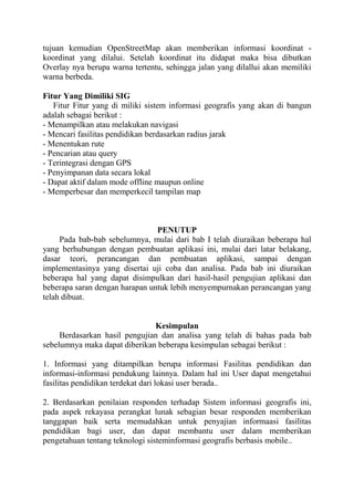 tujuan kemudian OpenStreetMap akan memberikan informasi koordinat koordinat yang dilalui. Setelah koordinat itu didapat maka bisa dibutkan
Overlay nya berupa warna tertentu, sehingga jalan yang dilallui akan memiliki
warna berbeda.
Fitur Yang Dimiliki SIG
Fitur Fitur yang di miliki sistem informasi geografis yang akan di bangun
adalah sebagai berikut :
- Menampilkan atau melakukan navigasi
- Mencari fasilitas pendidikan berdasarkan radius jarak
- Menentukan rute
- Pencarian atau query
- Terintegrasi dengan GPS
- Penyimpanan data secara lokal
- Dapat aktif dalam mode offline maupun online
- Memperbesar dan memperkecil tampilan map

PENUTUP
Pada bab-bab sebelumnya, mulai dari bab I telah diuraikan beberapa hal
yang berhubungan dengan pembuatan aplikasi ini, mulai dari latar belakang,
dasar teori, perancangan dan pembuatan aplikasi, sampai dengan
implementasinya yang disertai uji coba dan analisa. Pada bab ini diuraikan
beberapa hal yang dapat disimpulkan dari hasil-hasil pengujian aplikasi dan
beberapa saran dengan harapan untuk lebih menyempurnakan perancangan yang
telah dibuat.

Kesimpulan
Berdasarkan hasil pengujian dan analisa yang telah di bahas pada bab
sebelumnya maka dapat diberikan beberapa kesimpulan sebagai berikut :
1. Informasi yang ditampilkan berupa informasi Fasilitas pendidikan dan
informasi-informasi pendukung lainnya. Dalam hal ini User dapat mengetahui
fasilitas pendidikan terdekat dari lokasi user berada..
2. Berdasarkan penilaian responden terhadap Sistem informasi geografis ini,
pada aspek rekayasa perangkat lunak sebagian besar responden memberikan
tanggapan baik serta memudahkan untuk penyajian informaasi fasilitas
pendidikan bagi user, dan dapat membantu user dalam memberikan
pengetahuan tentang teknologi sisteminformasi geografis berbasis mobile..

 