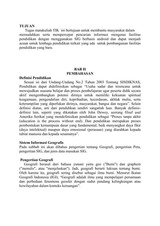 TUJUAN
Tugas matakuliah TIK ini bertujuan untuk membantu masyarakat dalam
memudahkan serta mempercepat pencarian informasi mengenai fasilitas
pendidikan dengan menggunakan SIG berbasis android dan dapat menjadi
acuan untuk lembaga pendidikan terkait yang ada untuk pembangunan fasilitas
pendidikan yang baru.

BAB II
PEMBAHASAN
Definisi Pendidikan
Sesuai isi dari Undang-Undang No.2 Tahun 2003 Tentang SISDIKNAS,
Pendidikan dapat didefinisikan sebagai “Usaha sadar dan terencana untuk
mewujudkan suasana belajar dan proses pembelajaran agar peserta didik secara
aktif mengembangkan potensi dirinya untuk memiliki kekuatan spiritual
keagamaan, pengendalian diri, kepribadian, kecerdasan, akhlak mulia, serta
keterampilan yang diperlukan dirinya, masyarakat, bangsa dan negara”. Selain
definisi diatas, arti dari pendidikan sendiri sangatlah luas. Banyak definisidefinisi lain, seperti yang dikatakan oleh John Dewey, seorang filsuf asal
Amerika Serikat yang mendefinisikan pendidikan sebagai “Proses tanpa akhir
(education is the process without end). Dan pendidikan merupakan proses
pembentukan kemampuan dasar yang fundamental, baik menyangkut daya fikir
(daya intelektual) maupun daya emosional (perasaan) yang diarahkan kepada
tabiat manusia dan kepada sesamanya”.
Sistem Informasi Geografis
Pada subbab ini akan dibahas pengertian tentang Geografi, pengertian Peta,
pengertian SIG, dan jenis data masukan SIG.
Pengertian Geografi
Geografi berasal dari bahasa yunani yaitu geo ("Bumi") dan graphein
("menulis", atau "menjelaskan"). Jadi, geografi berarti lukisan tentang bumi.
Oleh karena itu, geografi sering disebut sebagai ilmu bumi. Menurut Ikatan
Geografi Indonesia (IGI), “Geografi adalah ilmu yang mempelajari persamaan
dan perbedaan fenomena geosfer dengan sudut pandang kelingkungan atau
kewilayahan dalam konteks keruangan”.

 