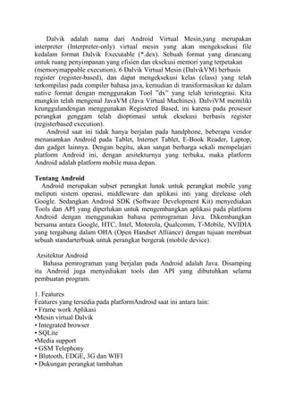 Dalvik adalah nama dari Android Virtual Mesin,yang merupakan
interpreter (Interpreter-only) virtual mesin yang akan mengeksekusi file
kedalam format Dalvik Executable (*.dex). Sebuah format yang dirancang
untuk ruang penyimpanan yang efisien dan eksekusi memori yang terpetakan
(memorymappable execution). 6 Dalvik Virtual Mesin (DalvikVM) berbasis
register (register-based), dan dapat mengeksekusi kelas (class) yang telah
terkompilasi pada compiler bahasa java, kemudian di transformasikan ke dalam
native format dengan menggunakan Tool ”dx” yang telah terintegrasi. Kita
mungkin telah mengenal JavaVM (Java Virtual Machines). DalviVM memiliki
keunggulandengan menggunakan Registered Based, ini karena pada prosesor
perangkat genggam telah dioptimasi untuk eksekusi berbasis register
(registerbased execution).
Android saat ini tidak hanya berjalan pada handphone, beberapa vendor
menanamkan Android pada Tablet, Internet Tablet, E-Book Reader, Laptop,
dan gadget lainnya. Dengan begitu, akan sangat berharga sekali mempelajari
platform Android ini, dengan arsitekturnya yang terbuka, maka platform
Android adalah platform mobile masa depan.
Tentang Android
Android merupakan subset perangkat lunak untuk perangkat mobile yang
meliputi sistem operasi, middleware dan aplikasi inti yang direlease oleh
Google. Sedangkan Android SDK (Software Development Kit) menyediakan
Tools dan API yang diperlukan untuk mengembangkan aplikasi pada platform
Android dengan menggunakan bahasa pemrograman Java. Dikembangkan
bersama antara Google, HTC, Intel, Motorola, Qualcomm, T-Mobile, NVIDIA
yang tergabung dalam OHA (Open Handset Alliance) dengan tujuan membuat
sebuah standarterbuak untuk perangkat bergerak (mobile device).
Arsitektur Android
Bahasa pemrograman yang berjalan pada Android adalah Java. Disamping
itu Android juga menyediakan tools dan API yang dibutuhkan selama
pembuatan program.
1. Features
Features yang tersedia pada platformAndroid saat ini antara lain:
• Frame work Aplikasi
•Mesin virtual Dalvik
• Integrated browser
• SQLite
•Media support
• GSM Telephony
• Blutooth, EDGE, 3G dan WIFI
• Dukungan perangkat tambahan

 
