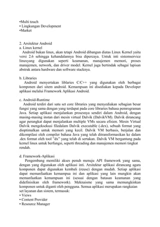 •Multi touch
• Lingkungan Development
•Market

2. Arsitektur Android
a. Linux kernel
Android bukan linux, akan tetapi Android dibangun diatas Linux Kernel yaitu
versi 2.6 sehingga kehandalannya bisa dipercaya. Untuk inti sistemservice
linuxyang digunakan seperti keamanan, manajemen memori, proses
manajemen, network, dan driver model. Kernel juga bertindak sebagai lapisan
abstrak antara hardware dan software stacknya.
b. Libraries
Android menyertakan liblaries C/C++ yang digunakan oleh berbagai
komponen dari sitem android. Kemampuan ini disediakan kepada Developer
aplikasi melalui Framework Aplikasi Android.
c. Android-Runtime
Android terdiri dari satu set core libraries yang menyediakan sebagian besar
fungsi yang sama dengan yang terdapat pada core libraries bahasa pemrograman
Java. Setiap aplikasi menjalankan prosesnya sendiri dalam Android, dengan
masing-masing instan dari mesin virtual Dalvik (DalvikVM). Dalvik dirancang
agar perangkat dapat menjalankan multiple VMs secara efisien. Mesin Virtual
Dalvik mengeksekusi filedalam Dalvik executable (.dex), sebuah format yang
dioptimalkan untuk memori yang kecil. Dalvik VM berbasis, berjalan dan
dikompilasi oleh compiler bahasa Java yang telah ditransformasikan ke dalam
.dex format oleh tool ”dx” yang telah di sertakan. Dalvik VM bergantung pada
kernel linux untuk berfungsi, seperti threading dan manajemen memori tingkat
rendah.
d. Framework-Aplikasi
Pengembang memiliki akses penuh menuju API framework yang sama,
dengan yang digunakan oleh aplikasi inti. Arsitektur aplikasi dirancang agara
komponen dapat digunakan kembali (reuse) dengan mudah. Setiap aplikasi
dapat memanfaatkan kemampua ini dan aplikasi yang lain mungkin akan
memanfaatkan kemampuan ini (sesuai dengan batasan keamanan yang
didefinisikan oleh framework). Meknaisme yang sama memungkinkan
komponen untuk diganti oleh pengguna. Semua aplikasi merupakan rangkaian
set layanan dan sistem, termasuk:
• Views
• Content Provider
• Resource Manager

 