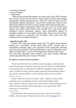 • Notification Manager
• Activity Manager
e. Applications
Android telah menyertakan aplikasi inti seperti email client, SMS, kalender,
peta, browser, kontak, dan lain-lainnya. Semua aplikasi tersebut ditulis dengan
menggunakan bahasa pemrograman Java. Pada layer inilah developer atau kita
menempatkan aplikasi yang dibuat. Yang istimewa adalah pada Android semua
aplikasi baik aplikasi inti (native) maupun aplikasi pihak ketiga berjalan pada
layer aplikasi dengan menggunakan librari API yang sama. Ini berarti semua
aplikasi yang dibuat untuk android akan memiliki akses yang setara dalam
mengakses seluruh kemampuan handset, tanpa membedakan apakah itu
merupakan aplikasi inti atau aplikasi pihak ketiga. Dengan kata lain dengan
platform android ini, programmer atau Developer secara penuh akan bisa
mengkustomisasi perangkat androidnya.
Android Location API
Location API, yang juga dikenal dengan JSR-179 adalah sebuah optional
pakage javax. microeditin. Location untuk library J2ME. Location API ini
menyediakan beberapa fungsi yang digunakan untuk mengetahui informasi
posisi atau letak geografis sebuah peralatan/device yang bisa digunakan untuk
aplikasi berbasis lokasi. Location API menghasilkan informasi lokasi secara
fisik yang dapat digunakan untuk landmark yang dapat disimpan. Beberapa
method yang diperlukan dari Location API adalah :
25 Aplikasi Android untuk Pendidikan
IPhone dan iPad tidak bisa memiliki semua kesenangan. Android adalah
salah satu teknologi smart-phone terkemuka, dan ada lebih dari 70.000 aplikasi
yang tersedia untuk itu. Meskipun kita tidak bisa mengklaim telah meninjau
semua 70.000 dari mereka, berikut adalah saran kami untuk beberapa aplikasi
atas tersedia untuk pendidikan - untuk digunakan dalam atau di luar kelas:
Memory Trainer
Sebuah "Gold Gym untuk otot memori Anda." Aplikasi ini klaim untuk
membantu Anda meningkatkan memori Anda melalui latihan mental
biasa. Aplikasi ini khusus target memori spasial Anda, yang bertanggung jawab
untuk merekam informasi tentang lingkungan Anda, seperti ketika Anda
bernavigasi di seluruh kota.
Capital Quiz
Uji pengetahuan Anda tentang negara di dunia, serta ibu kota mereka,
bendera, dan mata uang. Tantang teman dan lawan online di game trivia.

 