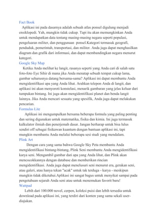 Fact Book
Aplikasi ini pada dasarnya adalah sebuah atlas ponsel digulung menjadi
ensiklopedi. Yah, mungkin tidak cukup. Tapi itu akan memungkinkan Anda
untuk mendapatkan data tentang masing-masing negara seperti populasi,
pengeluaran militer, dan penggunaan ponsel.Kategori termasuk geografi,
penduduk, pemerintah, transportasi, dan militer. Anda juga dapat menghasilkan
diagram dan grafik dari informasi, dan dapat membandingkan negara menurut
kategori.
Google Sky Map
Ketika Anda melihat ke langit, rasanya seperti yang Anda cari di salah satu
foto-foto Eye Sihir di mana jika Anda menatap sebuah tempat cukup lama,
gambar seharusnya datang bersama-sama? Aplikasi ini dapat membantu Anda
mengidentifikasi apa yang Anda lihat. Arahkan telepon Anda di langit, dan
aplikasi ini akan menyoroti konstelasi, menarik gambaran yang jelas keluar dari
tumpukan bintang. Ini juga akan mengidentifikasi planet dan benda langit
lainnya. Jika Anda mencari sesuatu yang spesifik, Anda juga dapat melakukan
pencarian.
Formulas Lite
Aplikasi ini mengumpulkan bersama beberapa formula yang paling penting
dan sering digunakan untuk matematika, fisika dan kimia. Ini juga termasuk
kalkulator ilmiah dan penerjemah dasar. Jangan berharap untuk bisa lulus
sendiri off sebagai fisikawan kuantum dengan bantuan aplikasi ini, tapi
mungkin membantu Anda melalui beberapa sesi studi yang mendalam.
Plink Art
Dengan cara yang sama bahwa Google Sky Peta membantu Anda
mengidentifikasi bintang-bintang, Plink Seni membantu Anda mengidentifikasi
karya seni. Mengambil gambar dari apa yang Anda lihat, dan Plink akan
mencocokkannya dengan database dan memberikan rincian
mengidentifikasi. Anda juga dapat menelusuri seni menurut era, gerakan seni,
atau galeri, atau hanya tekan "acak" untuk tak terduga - karya - meskipun
mungkin tidak diketahui.Aplikasi ini sangat bagus untuk menyikat sampai pada
pengetahuan sejarah Anda seni atau untuk menemukan favorit baru!
Wattpad
Lebih dari 100.000 novel, cerpen, koleksi puisi dan lebih tersedia untuk
download pada aplikasi ini, yang terdiri dari konten yang sama sekali userdiajukan.

 