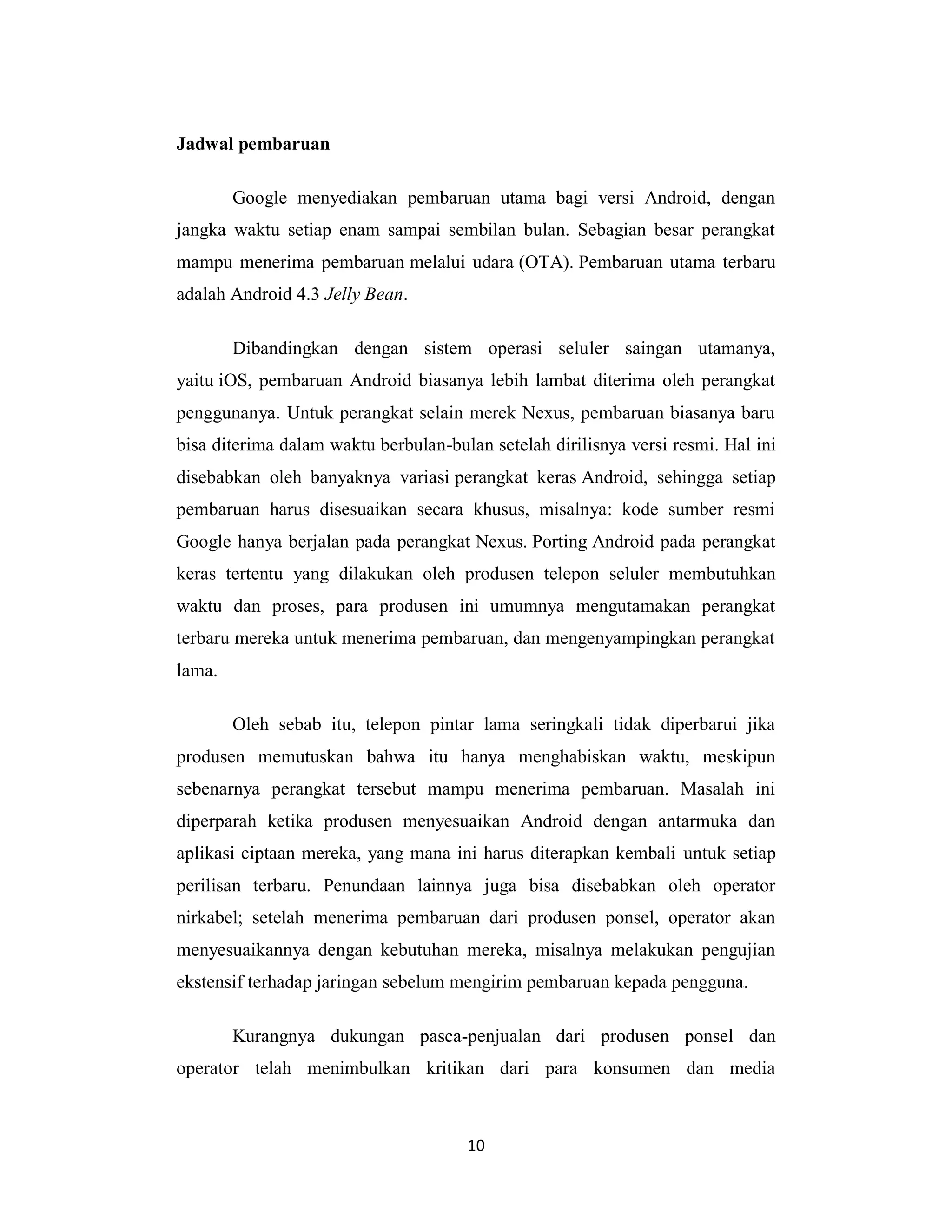 10
Jadwal pembaruan
Google menyediakan pembaruan utama bagi versi Android, dengan
jangka waktu setiap enam sampai sembilan bulan. Sebagian besar perangkat
mampu menerima pembaruan melalui udara (OTA). Pembaruan utama terbaru
adalah Android 4.3 Jelly Bean.
Dibandingkan dengan sistem operasi seluler saingan utamanya,
yaitu iOS, pembaruan Android biasanya lebih lambat diterima oleh perangkat
penggunanya. Untuk perangkat selain merek Nexus, pembaruan biasanya baru
bisa diterima dalam waktu berbulan-bulan setelah dirilisnya versi resmi. Hal ini
disebabkan oleh banyaknya variasi perangkat keras Android, sehingga setiap
pembaruan harus disesuaikan secara khusus, misalnya: kode sumber resmi
Google hanya berjalan pada perangkat Nexus. Porting Android pada perangkat
keras tertentu yang dilakukan oleh produsen telepon seluler membutuhkan
waktu dan proses, para produsen ini umumnya mengutamakan perangkat
terbaru mereka untuk menerima pembaruan, dan mengenyampingkan perangkat
lama.
Oleh sebab itu, telepon pintar lama seringkali tidak diperbarui jika
produsen memutuskan bahwa itu hanya menghabiskan waktu, meskipun
sebenarnya perangkat tersebut mampu menerima pembaruan. Masalah ini
diperparah ketika produsen menyesuaikan Android dengan antarmuka dan
aplikasi ciptaan mereka, yang mana ini harus diterapkan kembali untuk setiap
perilisan terbaru. Penundaan lainnya juga bisa disebabkan oleh operator
nirkabel; setelah menerima pembaruan dari produsen ponsel, operator akan
menyesuaikannya dengan kebutuhan mereka, misalnya melakukan pengujian
ekstensif terhadap jaringan sebelum mengirim pembaruan kepada pengguna.
Kurangnya dukungan pasca-penjualan dari produsen ponsel dan
operator telah menimbulkan kritikan dari para konsumen dan media
 
