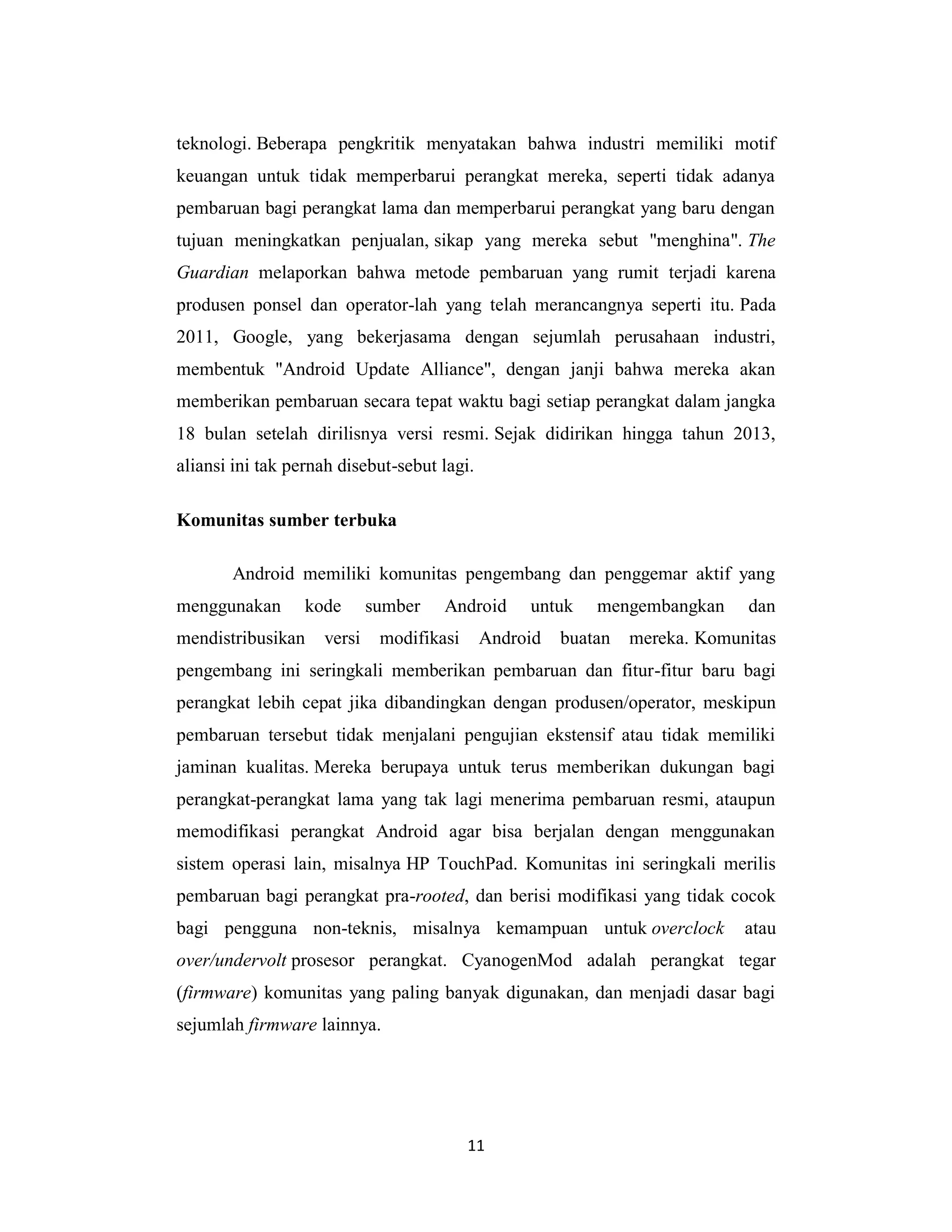 11
teknologi. Beberapa pengkritik menyatakan bahwa industri memiliki motif
keuangan untuk tidak memperbarui perangkat mereka, seperti tidak adanya
pembaruan bagi perangkat lama dan memperbarui perangkat yang baru dengan
tujuan meningkatkan penjualan, sikap yang mereka sebut "menghina". The
Guardian melaporkan bahwa metode pembaruan yang rumit terjadi karena
produsen ponsel dan operator-lah yang telah merancangnya seperti itu. Pada
2011, Google, yang bekerjasama dengan sejumlah perusahaan industri,
membentuk "Android Update Alliance", dengan janji bahwa mereka akan
memberikan pembaruan secara tepat waktu bagi setiap perangkat dalam jangka
18 bulan setelah dirilisnya versi resmi. Sejak didirikan hingga tahun 2013,
aliansi ini tak pernah disebut-sebut lagi.
Komunitas sumber terbuka
Android memiliki komunitas pengembang dan penggemar aktif yang
menggunakan kode sumber Android untuk mengembangkan dan
mendistribusikan versi modifikasi Android buatan mereka. Komunitas
pengembang ini seringkali memberikan pembaruan dan fitur-fitur baru bagi
perangkat lebih cepat jika dibandingkan dengan produsen/operator, meskipun
pembaruan tersebut tidak menjalani pengujian ekstensif atau tidak memiliki
jaminan kualitas. Mereka berupaya untuk terus memberikan dukungan bagi
perangkat-perangkat lama yang tak lagi menerima pembaruan resmi, ataupun
memodifikasi perangkat Android agar bisa berjalan dengan menggunakan
sistem operasi lain, misalnya HP TouchPad. Komunitas ini seringkali merilis
pembaruan bagi perangkat pra-rooted, dan berisi modifikasi yang tidak cocok
bagi pengguna non-teknis, misalnya kemampuan untuk overclock atau
over/undervolt prosesor perangkat. CyanogenMod adalah perangkat tegar
(firmware) komunitas yang paling banyak digunakan, dan menjadi dasar bagi
sejumlah firmware lainnya.
 